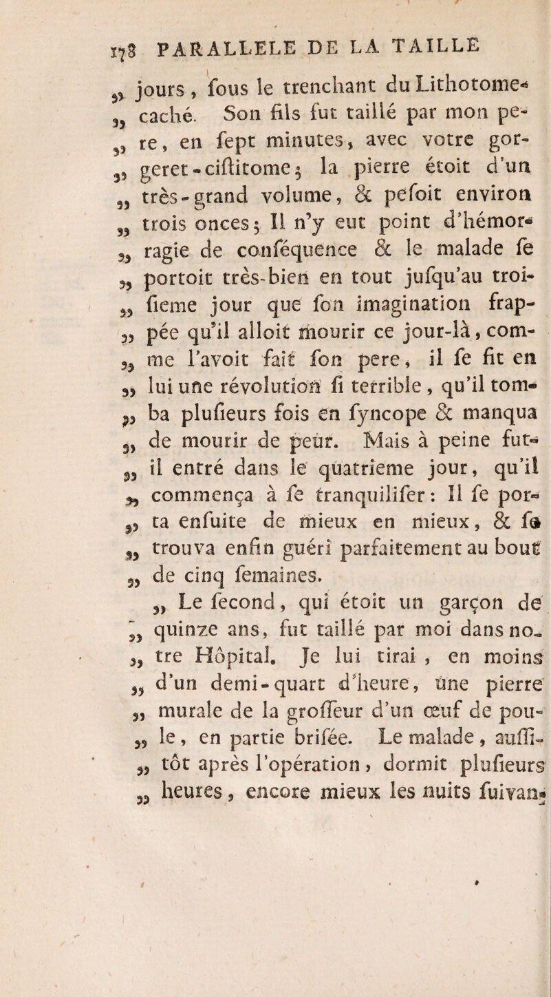 ^ jours, fous le trenchant du Lithotome-* caché. Son fils fut taillé par mon pe- ^ re, en fept minutes, avec votre gor~ geret-ciftitome$ la pierre étoit d’un très - grand volume, & pefoit environ S3 trois onces 5 II n’y eut point d’hémor* 55 ragie de conféquence & le malade fe ?5 portoit très-bien en tout jufqu’au troi- 55 fieme jour que ion imagination frap- 55 pée qu'il aîloît mourir ce jour-là, com- 55 me l’avoit fait fon pere, il fe fit en 35 lui une révolution fi terrible , qu’il tom- ?3 ba plufieurs fois ên fyncope & manqua 35 de mourir de peur. Mais à peine fut- 35 ii entré dans le quatrième jour, qu’il 35 commença à fe tranquilifer : Il fe por- $5 ta enfuite de mieux en mieux, & fo $3 trouva enfin guéri parfaitement au bout 33 de cinq fermâmes. 33 Le fécond, qui étoit un garçon de ”, quinze ans, fut taillé par moi dans no. 33 tre Hôpital. Je lui tirai , en moins 35 d’un demi-quart d'heure, une pierre 3, murale de la groffeur d’un œuf de pou- 35 le, en partie brifée. Le malade , auffi- 33 tôt après l’opération > dormit plufieurs 33 heures, encore mieux les nuits fuivan?»