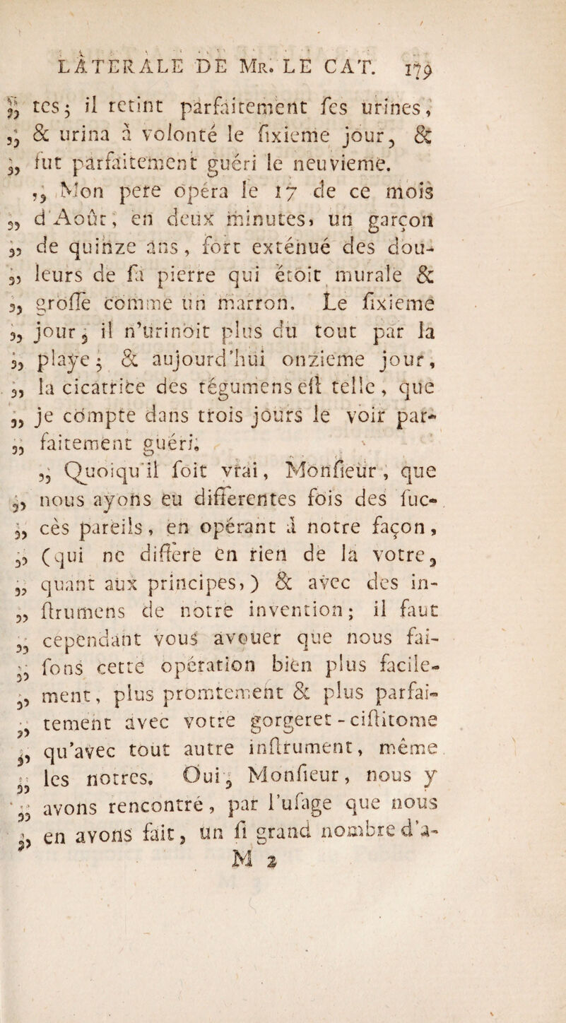 tes5 il retint parfaitement fes urines, & urina à volonté le fixieme jour 5 & 3? fut parfaitement guéri le neuvième. Mon pere opéra le 17 de ce mois 55 d'Aoûr, en deux minutes» un garçon 35 de quinze ans, fort exténué des clou- s, leurs de fa pierre qui étoit murale & 33 grofïe comme un marron. Le fixieme 3? jour 3 il n’ürinbit plus du tout par la 33 piaye$ & aujourd'hui onzième jour, 33 la cicatrice des tëgumensefî telle, que 33 je compte dans trois jours le voir par-* -, faitemènt guéri. J ° X. - • . <1 ?5 (Quoiqu'il foit vrai, Mbnfieür , que nous ayons eu differentes fois des lue- 33 cès pareils, en opérant a notre façon, 33 (qui ne différé en rien de la votre3 quant aux principes)) & avec des in- 9.3 33 33 ?3 P t i 33 t •? 33 ?> ftrumens de notre invention; il faut cependant vous avouer que nous fai- fons cette opération bien plus facile¬ ment, plus promtemeht & plus parfai¬ tement avec votre gorgeret - ciftitome qu’avec tout autre infiniment, même les nôtres. Oui 5 Monfieur, nous y avons rencontre, par fufage que nous en avons fait 3 un fi grand nombre d’a-