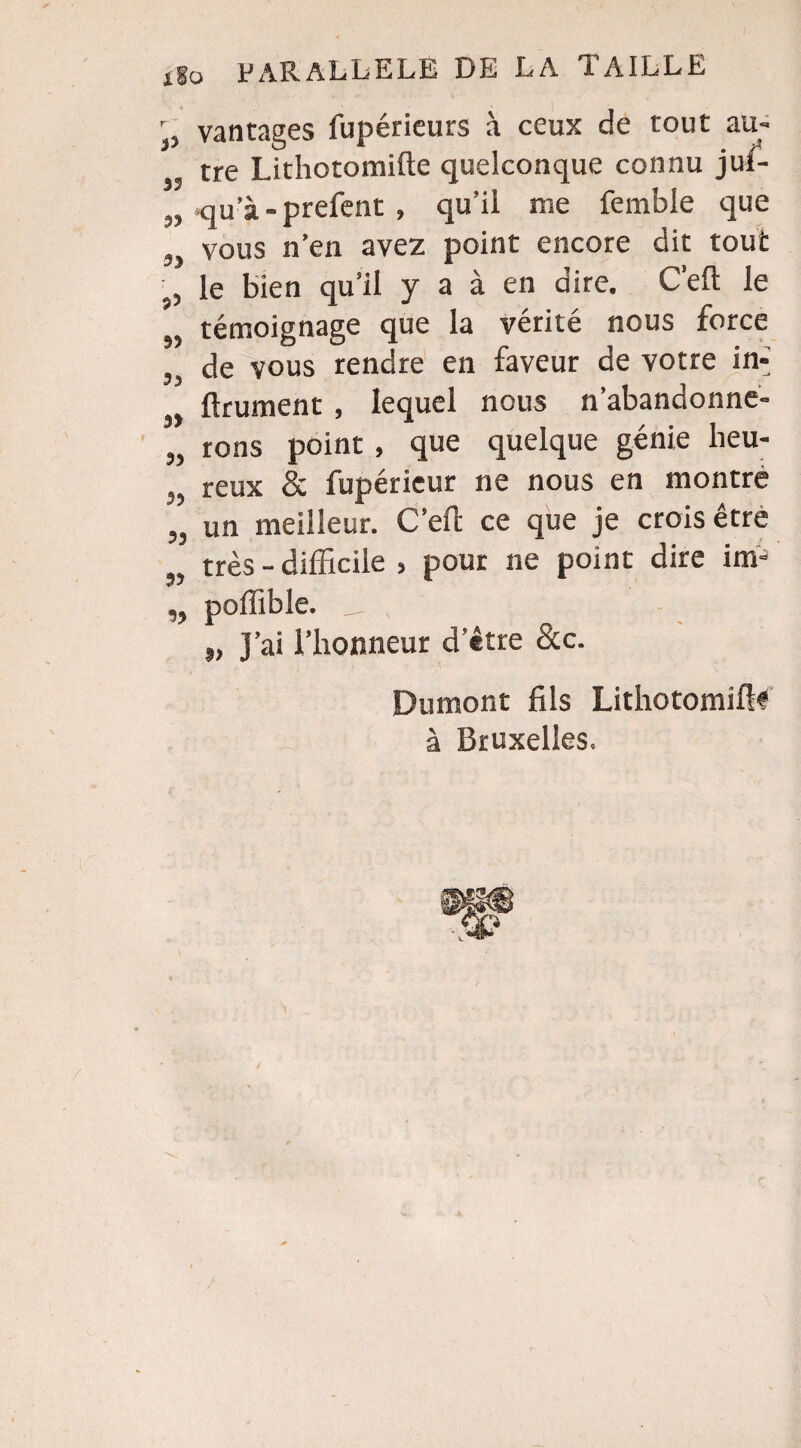 r vantages fupéricurs à ceux de tout au¬ tre Lithotomifte quelconque connu juf- „ qu’à-prefent » qu’il me femble que „ vous n’en avez point encore dit tout le bien qu’il y a à en dire. C’eft le ,, témoignage que la vérité nous force „ de vous rendre en faveur de votre in-] „ ftrument , lequel nous n’abandonne- „ rons point, que quelque génie lieu- reux & fupérieur ne nous en montre un meilleur. C’eft ce que je crois être „ très - difficile , pour ne point dire im- „ poffible. _ \ „ J’ai l’honneur d’être &c. Dumont fils Lithotomiftf à Bruxelles.