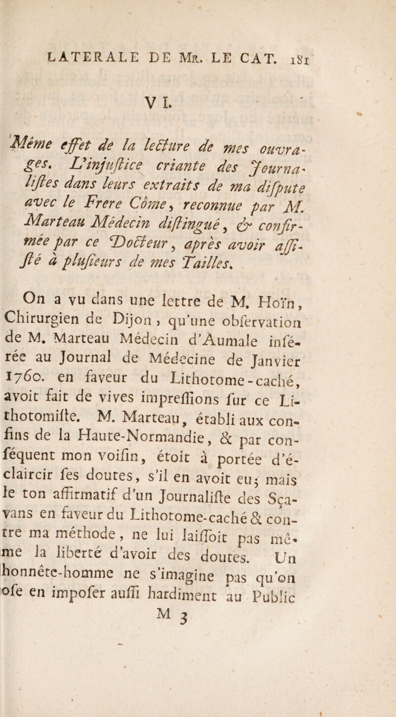 VL ' Même effet de la lecture de mes ouvra¬ ges. Lïinjuftice criante des Jeurna- HJles dans leurs extraits de ma difpute avec le Frere Corne, reconnue par M. Marteau Médecin diflingué, & confir¬ mée par ce Trotteur, après avoir ajft- fté à plufteurs de mes Tailles. On a vu dans une lettre de M. Hoi'n, Chirurgien de Dijon , qu’une obfervation de M. Marteau Médecin d’Aumale infé¬ rée au Journal de Médecine de Janvier 1760. en faveur du Lithotome-caché, avoit fait de vives impreilions fur ce Li- thotomille. M. Marteau, établi aux con¬ fins de la Haute-Normandie, & par con¬ séquent mon voifin, étoit à portée d’é¬ claircir fes doutes, s’il en avoit eu; mais le ton affirmatif d’un Journalise des Sça- vans en faveur du Lithotome-caché& con¬ tre ma méthode, ne lui laiffioit pas me- me la lioerte g avoir des doutes. L/n honneur-homme ne s imagine pas qu’on ofe en impofer auffi hardiment au Public