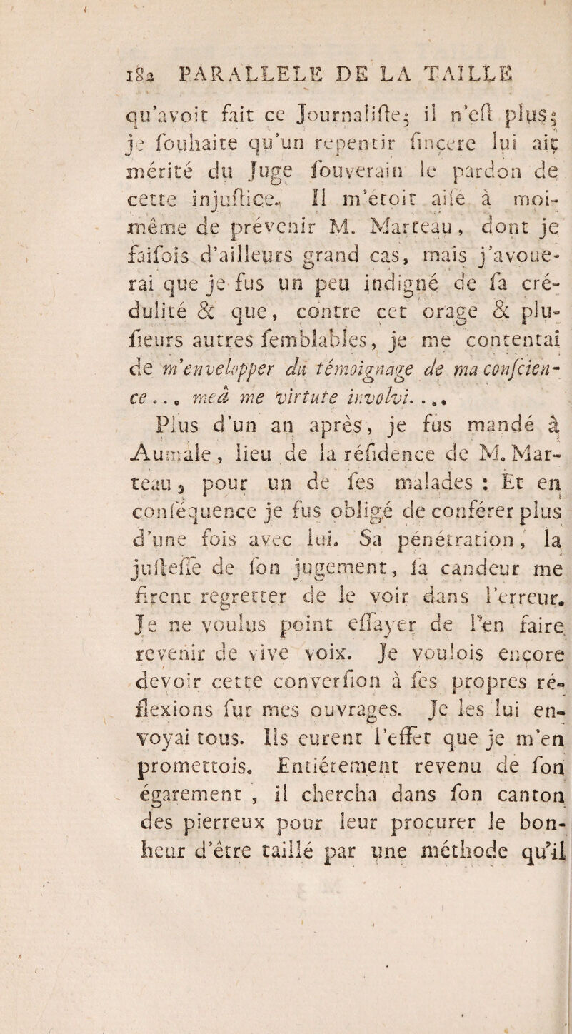 I iSa PARALLELE DE LA TAILLE qu’avoir fait ce Journaüfle; il n’efl plus.5 je fouhaite qu’un repentir fmçere lui ait mérité du juge fouverain le pardon de cette injuüiçe., li m’etoit aile à moi- même de prévenir M. Marteau, dont je faifois d’ailleurs grand cas, mais j’avoue¬ rai que je fus un peu indigné de fa cré¬ dulité & que, contre cet orage & plu- fleurs autres femblahles, je me contentai de m'envelopper du témoignage de ma confden- ce .. „ me a me virtute involvu . „• Plus d’un an après, je fus mandé à Aumale, lieu de la réfidence de M» Mar¬ teau 5 pour un de les malades Et en conféquence je fus obligé de conférer plus d’une fois avec lui. Sa pénétration, la , i îuildlè de fon iugcment, ia candeur me t*/ . m- firent regretter de le voir dans l’erreur* Je ne voulus point eflayer de Pen faire revenir cle vive voix. Je voulois encore devoir cette converiion à fes propres ré¬ flexions fur mes ouvrages, je les lui en¬ voyai tous. lis eurent Reflet que je m’en promettois. Entièrement revenu cle fon égarement , il chercha dans fon canton des pierreux pour leur procurer le bon¬ heur d’être taillé par une méthode qu’il