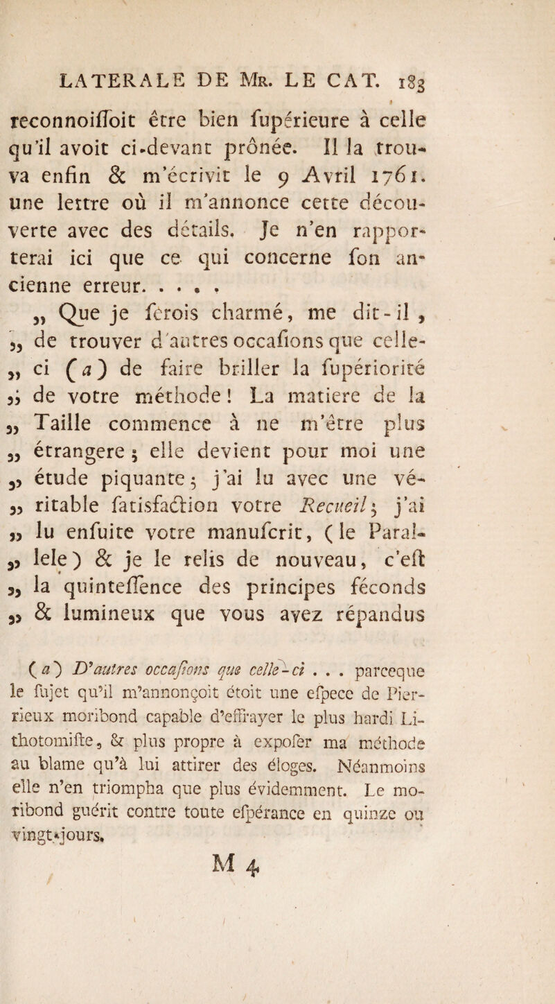 I reconnoiiïoit être bien fupérieure à celle qu’il avoit ci-devant prônée. Il la trou¬ va enfin & m’écrivit le 9 Avril 1761. une lettre où il m’annonce cette décou¬ verte avec des détails. Je n’en rappor¬ terai ici que ce qui concerne fon an¬ cienne erreur. . . . , „ Que je fcrois charmé, me dit-il, 3, de trouver d'autres occafions que celle¬ -ci ( a ) de faire briller la fupériorité de votre méthode ! La matière de la - Taille commence à ne m’être plus 3, étrangère $ elle devient pour moi une étude piquante 5 j’ai lo avec une vé- 33 ritable fatisfadHon votre Recueil$ j’ai J, lu enfuite votre manufcrit, (le Parai- 33 lele) & je le relis de nouveau, c’ell: ,3 la quinteflence des principes féconds 33 & lumineux que vous avez répandus ( a') D’autres occafions que celle-ci . . . parceque le fujet qu’ü m’annonçoit étoit une efpecc de Fier- rieux moribond capable d’effrayer le plus hardi Li- thotomifte, & plus propre à expofer ma méthode au blâme qu’à lui attirer des éloges. Néanmoins elle n’en triompha que plus évidemment. Le mo¬ ribond guérit contre toute efpérance en quinze ou vingt yjours, M 4 l
