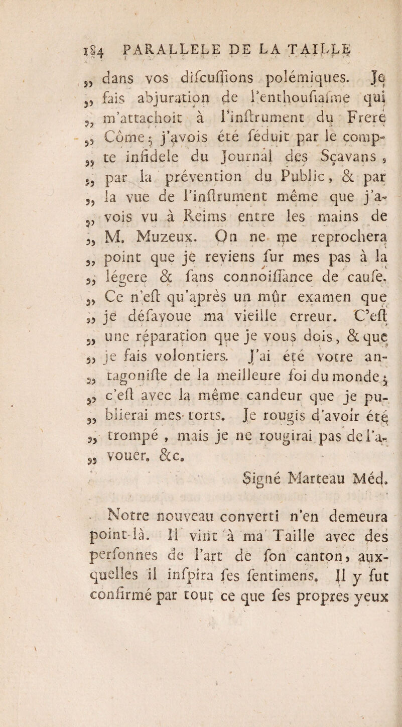 dans vos difcuffions polémiques. Je- 55 fais abjuration de l’enthoufiafme qui m’attachoit à Pinfhrument du Freré Corne.» j’avois été féduit par ie conip- 35 te infidèle du journal des Sçavans s par la prévention du Public, & par 55 la vue de Pinftrument même que j a- v vois vu à Reims entre les mains de 35 M. Muzeux. On ne me reprochera 3? point que je reviens fur mes pas à la s, légère & fans connoiflànce de caufe. 23 Ce n’eft qu'après un mûr examen que s3 je défavoue ma vieille erreur. C’eft 25 une réparation que je vous dois, & que 33 je fais volontiers, j’ai été votre an- 33 tagonifte de la meilleure foi du monde $ 53 c’eft avec la même candeur que je pu- 53 biierai mes-torts. Je rougis d’avoir ét.q 33 trompé , mais je ne rougirai pas delà- vouer» &c. Signé Marteau Méd. Notre nouveau converti n’en demeura point-là. II vint à ma'Taille avec des perfonnes de Part de fon canton> aux¬ quelles il infpira fes fentimens. Il y fut confirmé par tout ce que fes propres yeux