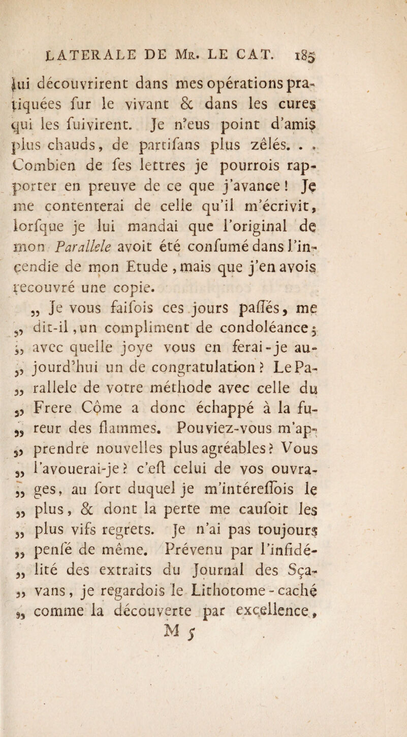 |ui découvrirent dans mes opérations pra¬ tiquées fur le vivant & dans les cures qui les fuivirent. Je n'eus point d’amis plus chauds, de parcifans plus zélés. . . Combien de fes lettres je pourrois rap¬ porter en preuve de ce que j’avance ! Je me contenterai de celle qu’il m’écrivit, lorfque je lui mandai que l’original de mon Parallèle avoir été confumé dans J /in¬ cendie de mon Etude , mais que j’enavois recouvré une copie. 55 Je vous faifois ces jours pafles, me ?5 dit-ii,un compliment de condoléance 5 35 avec quelle joye vous en ferai-je au- 53 jourd'hui un de congratulation > LePa- rallele de votre méthode avec celle du J3 Frere Corne a donc échappé à la fu- reur des flammes. Pouviez-vous m’ap-? 33 prendre nouvelles plus agréables ? Vous 33 Pavouerai-je ? c’eft celui de vos ouvra- 33 ges, au fort duquel je m’intéreflbis le 33 plus, & dont la perte me caufoit les 53 plus vifs regrets. Je n’ai pas toujours 53 penfé de même. Prévenu par l’infidé- 33 lité des extraits du Journal des Sça- 33 vans, je regardois le Lithotome-caché 33 comme la découverte par excellence, M 5