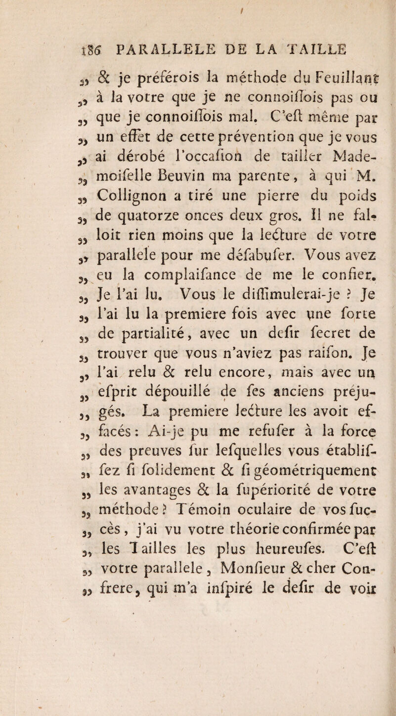 & je préférois la méthode du Feuillant à la votre que je ne connoillois pas ou que je connoillois ma!. C’eft même par n un effet de cette prévention que je vous ai dérobé l’occafion de tailler JViade- n moifelle Beuvin ma parente, à qui M. 35 Collignon a tiré une pierre du poids de quatorze onces deux gros, li ne fal- S3 loit rien moins que la leéture de votre 35 parallèle pour me défabufer. Vous avez 33 eu la compiaifance de me le confier. 33 Je Bai lu. Vous le diffimulerai- je ? Je 33 l’ai lu la première fois avec une forte de partialité, avec un defir fecret de 33 trouver que vous n’aviez pas raifon. Je 33 l’ai relu & relu encore, mais avec un 33 efprit dépouillé de fes anciens preju- 33 gés. La première lecture les avoit ef- ?3 facés : Ai-je pu me refufer à la force 33 des preuves fur lefquelles vous établif- 3) fez fi folidement & fi géométriquement 33 les avantages & la fupériorité de votre 33 méthode? Témoin oculaire de vosfuc- 33 ces, j’ai vu votre théorie confirmée par les Tailles les plus heureufes. C’eft 33 votre parallèle , Monfieur & cher Con- frere? qui m’a infpiré le defir de voir