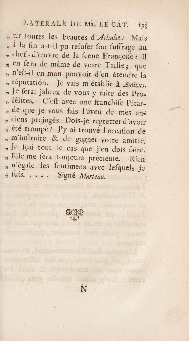î5 tir routes les beautés d'Athalie? Mais îj à la fin a-t-il pu refuler fon fuffrage au » chef-d’œuvre de la fcene Françoife? il en fera de meme de votre Taille 5 que * n’eft-il en mon pouvoir d’en étendre la v réputation. Je vais m’établir à Amiens. Je ferai jaloux de vous y faire des Fro- „ lélites» C’eft avec une franchife Picar- de que je vous fais 1 aveu de mes an- ciens préjugés. Dois-je regretter d’avoir „ été trompé >. J’y ai trouvé l’occafion de » m’jfiiïruire & de gagner votre amitié, ^ Je fçai tout le cas que j’en dois faire, w Dde me fera toujours précieufe. Rien n n égale les fentimens avec lefquels je ii fuis. . « , . Si^né Marteau.