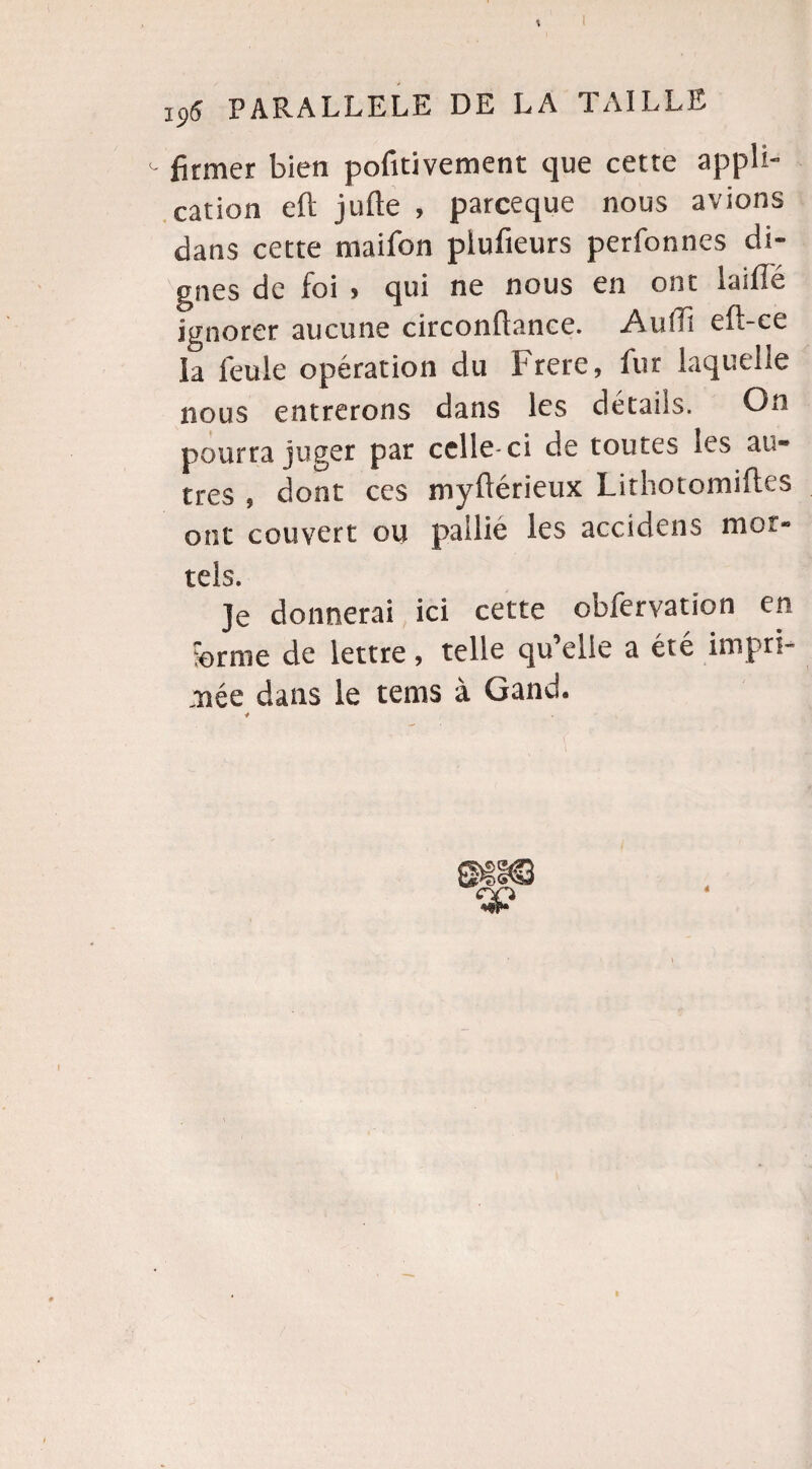 <- ffemer bien pofitivement que cette appli¬ cation eft jufte , parceque nous avions dans cette maifon plufieurs perfonnes di¬ gnes de foi » qui ne nous en ont iaiflé ignorer aucune circonflance. Autfï eft-ce la feule opération du Frere, fur laquelle nous entrerons dans les détails. On pourra juger par celle-ci de toutes les au¬ tres , dont ces myüérieux Lithotomifles ont couvert ou pallié les accidens mor¬ tels. Je donnerai ici cette obiervation en ferme de lettre, telle qu’elle a été impri¬ mée dans le tems à Gand. 4