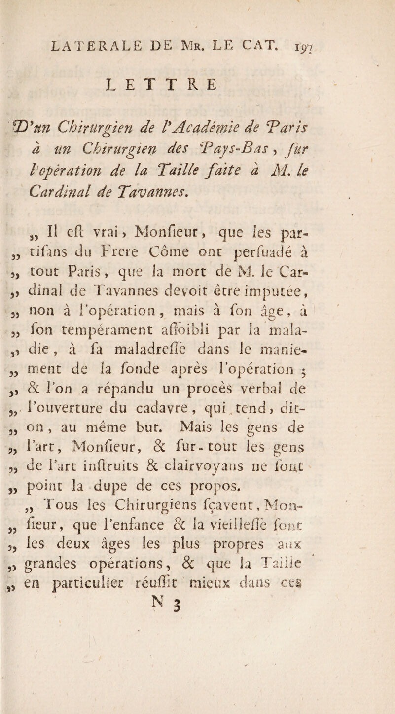 LETTRE TD'ttn Chirurgien de VAcadémie de Taris à un Chirurgien des Tays-Bas, fur / opération de la Taille faite à TL le Cardinal de Tavannes. „ Il eft vrai, Monfieur, que les par- 33 tifans du Frere Corne ont perfuadé à 5J tour Paris, que la mort de M. le Car- 5, dinal de Tavannes devoir être imputée, 35 non a 1 opération , mais a ion âge, à 35 fon tempérament affoibli par la ni a la- die, à fa maladreffe dans le manie- 35 ment de la fonde après l'opération • 3, & Ion a répandu un procès verbal de 3? l’ouverture du cadavre, qui tend, dit- 35 on , au même but. Mais les gens de 95 fart, Monfieur, & fur-tout les gens 53 de Part inflruits & clairvoyans ne fout 33 point la dupe de ces propos. ,3 Tous les Chirurgiens fçavenr, Mom- 33 fieur, que l’enfance oc la vieille/Iè font 33 les deux âges les plus propres aux 53 grandes opérations, & que ia Taille 33 en particulier réuffit ' mieux dans ces N | .(