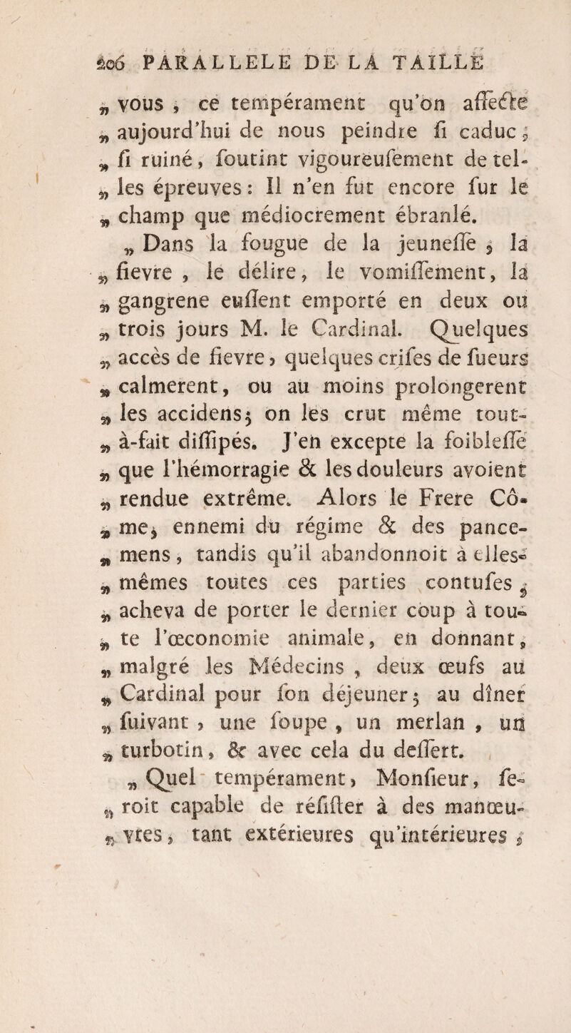 „ vous , ce tempérament qu’on affèéte „ aujourd’hui de nous peindre fi caduc ; „ fi ruiné, foutint vigourëufëment de tel- „ les épreuves : Il n’en fut encore fur le „ champ que médiocrement ébranlé. „ Dans la fougue de la jeunefle , la 5> fievre , le délire, le vomiiTement, la s, gangrené enflent emporté en deux ou 3, trois jours M. le Cardinal. Quelques accès de fievre ? quelques crifes de fueurs » calmèrent, ou au moins prolongèrent » les accidens$ on les crut même tout- „ à-fait diflipés, J’eh excepte la foibleflè „ que l’hémorragie & les douleurs avoient „ rendue extrême. Alors le Frere Cô* 3, me, ennemi du régime & des pance- w mens , tandis qu’il abandonnoit à elles® „ mêmes toutes ces parties contufes ^ „ acheva de porter le dernier coup à tou- „ te l’ceconomie animale, en donnant, „ malgré les Médecins , deux œufs au 9 Cardinal pour fon déjeuner 5 au dîner „ fuivant > une foupe , un merlan , un „ turbotin, & avec cela du deflèrt. „ Quel tempérament * Monfieur, fe- „ roit capable de réfifter à des manœu- vres, tant extérieures qu'intérieures 3