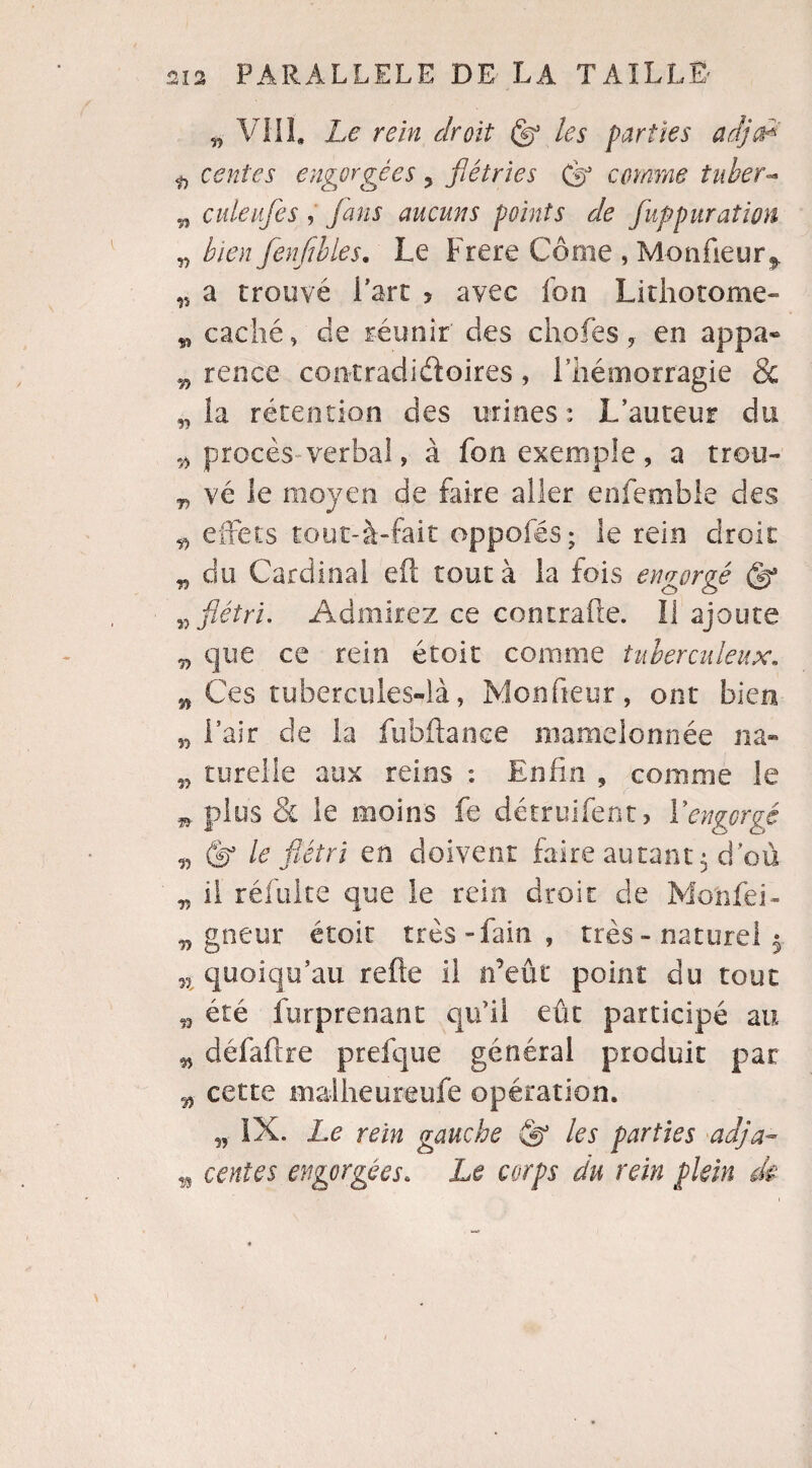 n VIII. Le rein droit (g? les parties adja* ü ventes engorgées, flétries (s3 comme tuber- w culeufes , fans aucuns points de fupparaît on „ bien fenfibles. Le Frere Corne , Monfieur^ 15 a trouvé l'art 5 avec fon Lithotome- ç, caché, de réunir des chofes, en appa- w rence contradictoires, l’hémorragie & „ la rétention des urines: L’auteur du # procès-verbal, à fon exemple , a trou- „ vé le moyen de faire aller enfemble des „ effets tout-à-fait oppofés; le rein droit n do Cardinal eft tout à la fois engorgé <d? flétri. Admirez ce contrafte. li ajoute „ que ce rein étoit connue tuberculeux. n Ces tubercules-là, Monfieur, ont bien l’air cle la fubftance mamelonnée na- n turelle aux reins : Enfin , comme le n plus & le moins fe détruifent, Y engorgé v le flétri en doivent faire autant $ d'où „ il réfulte que le rein droit de Monfei- „ gneur étoit très - fain , très - naturel w quoiqu’au refte il n’eût point du tout été furprenant qu’il eût participé au „ défaftre prefque général produit par 5, cette malheureufe opération. „ IX. Le rein gauche & les parties adja- w cenîes engorgées. Le corps du rein plein de