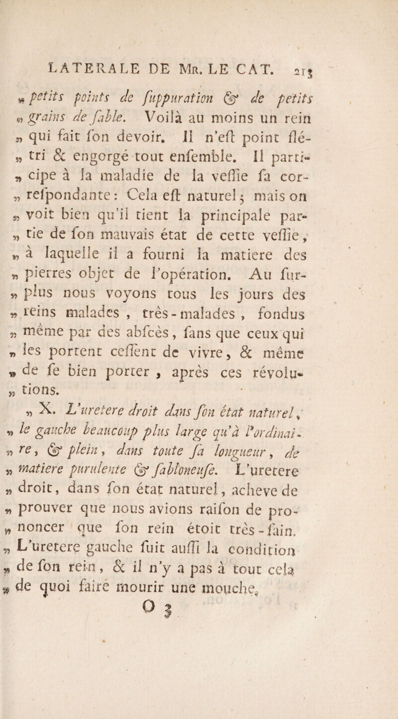 » petits points de fuppuraticn (f de petits « grains de fable. Voilà au moins un rein n qui fait f'on devoir. Il n’eft point flé- » tri & engorgé tout enfemble. Il parti- » cipe à la maladie de la veille fa cor- „ refpondante: Cela eft naturel5 maison » voit bien qu’il tient la principale par- „ tie de fon mauvais état de cette veÜie, „ à laquelle il a fourni la matière des „ pierres objet de l’opération. Au fur- » plus nous voyons tous les jours des » teins malades , très - malades , fondus « même par des abfcès , fans que ceux qui „ les portent ceffènt de vivre, & même n de fe bien porter , après ces révolu» „ tiens. „ X. L uretere droit dans fon état naturel, „ le gauche beaucoup plus large qu'à l'ordinal. » re, plein, dans toute fa longueur, de » matière purulente (f falloneufe. L'uretere „ droit, dans fon état naturel, achevé de » prouver que nous avions raifon de pro- s, noncer que fon rein étoit très-fain. » L’uretere gauche fuit aulïi la condition » de fon rein, Se il n’y a pas à tout cela * de tjuoi faire mourir une mouche, O s