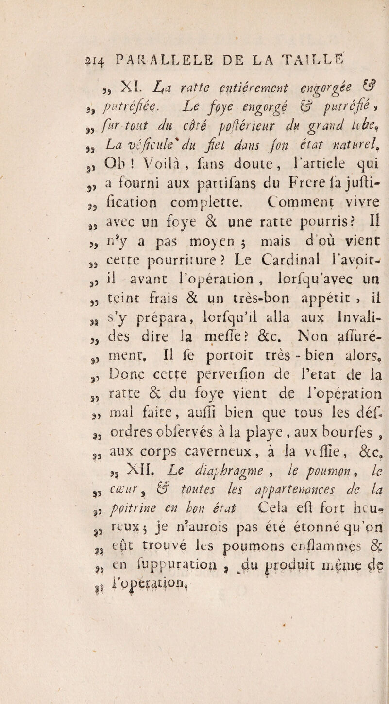 9i |î 5? 23 33 33 314 PARALLELE DE LA TAILLE 3? XL Z?a xatte entieremey^t engorgée & putréfiée. Le foye engorgé 6? putréfié 9 /«r tout du côté voflérieur du grand. lobe, La vêficule'du fiel dans jon état naturel\ Ob ! Voila, fans doute, l'article qui a fourni aux partifans du Frere fa jufti- fication complette, Comment vivre avec un foye & une ratte pourris? Il n’y a pas moyen $ mais d où vient cette pourriture ? Le Cardinal l’avoit- 33 il avant l'opération , lorfqu avec un teint frais <St un très-bon appétit > il s y prépara, lorfqu’il alla aux invali¬ des dire la mefîe? &c. Non afluré- « • 3) ment. Il fe portoit très - bien alors* Donc cette perverfion de l’etat de la ratte & du foye vient de l’opération mal faite, aufïi bien que tous les déf- ordres obfervés à la playe , aux bourfes , aux corps caverneux, à la vaille, &c? XII. Le diaphragme , le poumon, le 33 35 33 35 33 cœur 3 6J toutes les appartenances de la p poitrine en bon état Cela eû fort heu« rtux j je n'aurois pas été étonné qu’pn n eût trouvé les poumons enflammes 8ç 35 en Suppuration ? ^du produit même dç 4 Oj