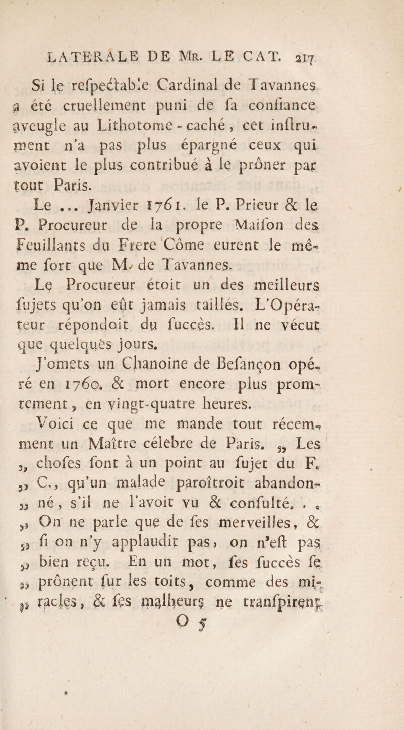 Si le refpeétable Cardinal de Tavannes p été cruellement puni de fa confiance aveugle au Lithotome - caché , cet infini- nient n’a pas plus épargné ceux qui avoient le plus contribué à le prôner par tout Paris. Le ... Janvier 1761. le P. Prieur & le P. Procureur de la propre Maifon des Feuillants du Frere Corne eurent le mê- me fort que ML de Tavannes. Le Procureur étoit un des meilleurs fujets qu’on eût jamais tailles. L’Opéra¬ teur répondoit du fuccès. 11 ne vécut que quelques jours. J’omets un Chanoine de Befançon opé^ ré en 1760. & mort encore plus prora¬ le ment 5 en vingt quatre heures. Voici ce que me mande tout récem-? ment un Maître célébré de Paris. „ Les 3? chofes font à un point au fujet du F. C., qu’un malade paroîtroit abandon- v né, s’il ne l’avoit vu & confulté. . « p On ne parle que de fes merveilles, & j, fi on n’y applaudit pas, on n’eft pas p bien reçu. En un mot, fes fuccès fe «3 prônent fur les toits, comme des mF racles, & fes malheurs ne tranfpirenp O 5 /