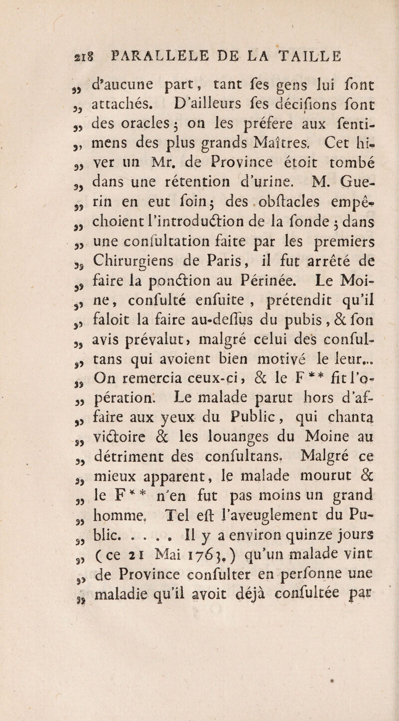 5, d'aucune part, tant fes gens lui font 33 attachés. D’ailleurs fes décidons font 33 des oracles $ on les préféré aux fenti- 3, mens des plus grands Maîtres, Cet hi- 93 ver un Mr. de Province étoit tombé 33 dans une rétention d’urine, M. Gue- tin en eut foin 5 des obftacîes empê- S3 choient l’introduftion de la fonde $ dans 33 une cornu! cation faite par les premiers Chirurgiens de Paris, il fut arrêté de 33 faire la ponction au Périnée. Le Moi- ne, confulté enfuite , prétendit qu’il faloit la faire au-defius du pubis , & fon 33 avis prévalut> malgré celui des cou fui- 3, tans qui avoient bien motivé le leur.,. On remercia ceux-ci, & le F** fitl’o- 33 pératiom Le malade parut hors d’af- ^ faire aux yeux du Public, qui chanta 33 viéfoire & les louanges du Moine au 33 détriment des confultans. Malgré ce 33 mieux apparent, le malade mourut & 33 le F** n'en fut pas moins un grand 93 homme Tel eft l’aveuglement du Pu- 33 blic. .... Il y a environ quinze jours 33 (ce 21 Mai 176},) qu’un malade vint 33 de Province confulter en perfonne une ^ maladie qu’il avoir déjà confultée par