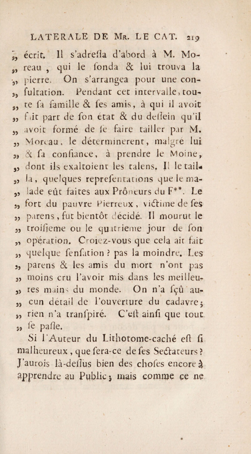 3, écrit. 11 s’adrefla d’abord à M. Mo- reau , qui le fonda & lui trouva la •3, pierre. On s'arrangea pour une con- fukation. Pendant cet intervalle, tou- re la famille & les amis, à qui il avoir 3, fût part de fon état & du delîein qu'il 33 avoir formé de le faire tailler par M. 3, Moreau, le déterminèrent, maigre lui & fa confiance, à prendre le Moine, 3j dont ils exaltoient les talens. Il letail* 3, la, quelques reprefentanons que le nia- 3) lade eût faites aux Preneurs du F**. Le 35 fort du pauvre Pierreux , viéfrme de fes 33 parens , fut bientôt décidé. Il mourut le 33 rroifieme ou le quatrième jour de fon ,3 opération. Ooiez-vous que ceia air fait 33 quelque fenfation ? pas la moindre. Les 3, parens & les amis du mort n’ont pas 3) moins cru l’avoir mis dans les meilleu- 33 res mains du monde. On n’a fçû au- 33 cun detail de l’ouverture du cadavre5 33 rien n’a tranfpiré. C’eil ainfi que tout s, fe pafle. Si l’Auteur du Lithotome-caché efl fi malheureux , que fera-ce de fes Seéfateurs > J’aurois ià-dellus bien des chofes encore à apprendre au Public $ mais comme ce ne