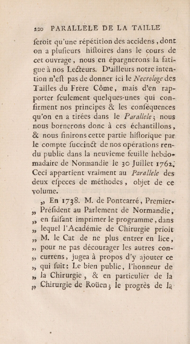 ■ &2Q PARALLELE DE LA TAILLE feroit qu’une répétition des accidens ,dont on a plufieurs hiüoires dans ie cours de cet ouvrage, nous en épargnerons la fati¬ gue à nos Lecteurs. D’ailleurs notre inten« tlon n’eft pas de donner ici le Necrologe des Tailles du Frere Corne, mais d’en rap¬ porter feulement quelques-unes qui con¬ firment nos principes & les conféquences qu’on en a tirées dans le Parallèle$ nous nous bornerons donc à ces échantillons * & nous finirons cette partie hiftorique par le compte fuccinâ: de nos opérations ren¬ du public dans la neuvième feuille hebdo* madaire de Normandie le 30 Juillet iy6z* Ceci appartient vraiment au Parallèle des deux efpeces de méthodes , objet de ce volume» En 1738. M. de Pontcarré, Premier* n Préfident au Parlement de Normandie, n en fai!ant imprimer le programme, dans 39 lequel l’Académie de Chirurgie prioit „ M. le Cat de ne plus entrer en lice, pour ne pas décourager les autres con- 53* currens, jugea à propos d’y ajouter ce qui fuit: Le bien public, l’honneur de » la Chirurgie 3 8c en particulier de la p Chirurgie de Rouen 5 le progrès de k ‘