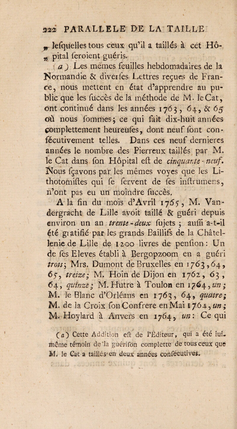 „ lefqueHes tous ceux qu’il a taillés à cet Hô- „ pital feroient guéris. a ) Les memes feuilles hebdomadaires de la Normandie & diverfes Lettres reçues de Fran¬ ce, nous mettent en état d’apprendre au pu¬ blic que les fuccès de la méthode de M. îeCat, ont continué dans les années 1763, 64, & 65 où nous fbmmes; ce qui fait dix-huit années çomplettement heureufes, dont neuf font con- fécutivement telles. Dans ces neuf dernieres années le nombre des Pierreux taillés par M. le Cat dans fon Hôpital eft de cinquante - neuf. Nous fçavons par les mêmes voyes que les Li- thotomiftes qui fe fervent de fes inftrumens, n’ont pas eu un moindre fuccès. A la fin du mois d’Avril 1765, M. Van- dergracht de Lille avoit taillé & guéri depuis environ un an trente-deux fujets ; aufii a-t-il été gtatifié par les grands Baillifs de la Châtel¬ lenie de Lille de 1200 livres de penfion : Un de fes Eîeves établi à Bergopzoom en a guéri trots^ Mrs. Dumont de Bruxelles en 1763564, treize; M‘. Hoin de Dijon en 1762, 63 , <54, quinze ; M. Hutre à Toulon en 1764, un ; M. le Blanc d’Orléans en 1763, 64, quatre; M. de la Croix fon Confrère en Mai 1764., un ; M. Hoylard à Anvers en 1764, un : Ce qui O) Cette Addition eft de l’Editeur, qui a été lui. même témoin de la guérifon complette de tous ceux que M. le Gat a taillés en deux années confécutives.