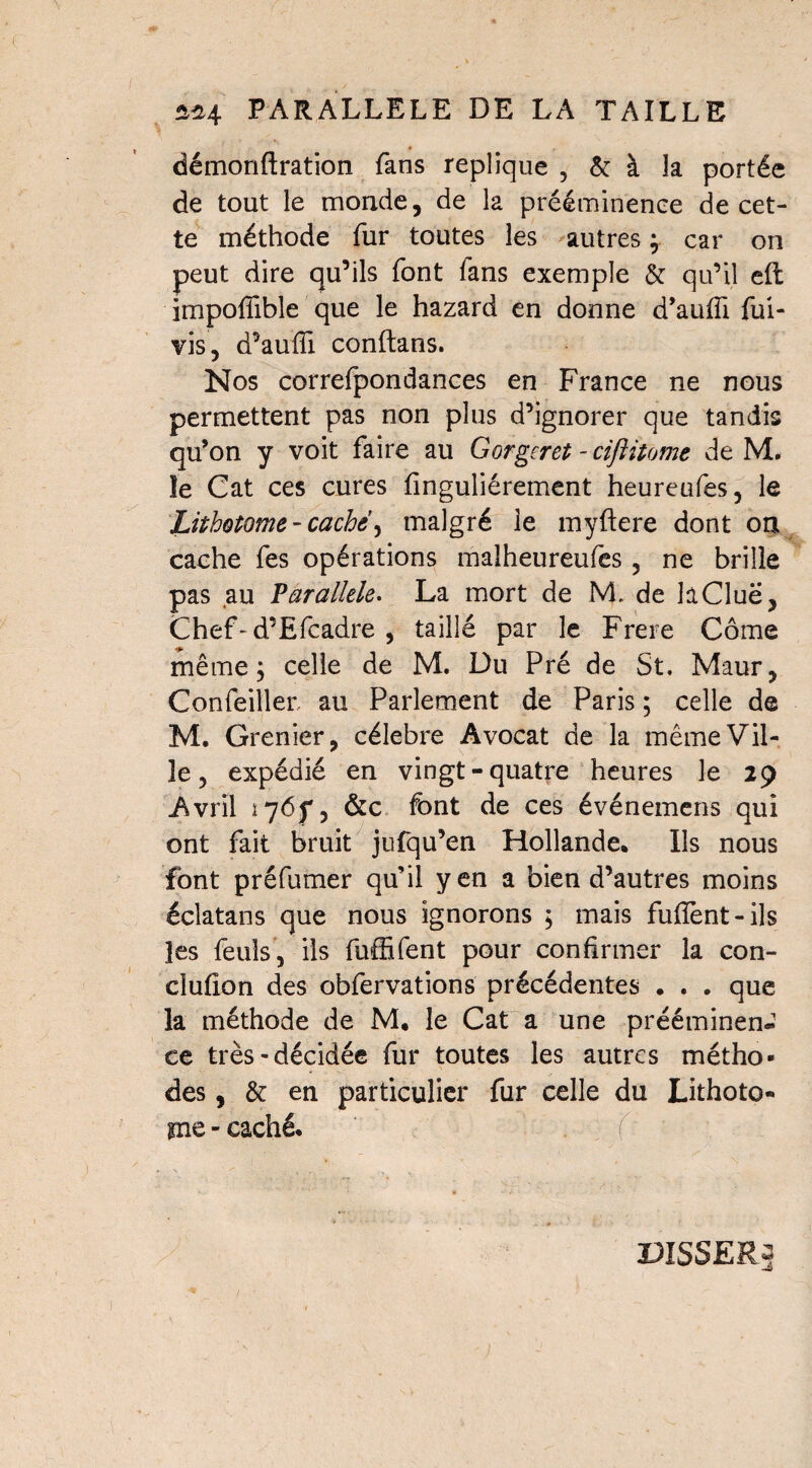 * démonftration fans répliqué ? & à la portée de tout le monde, de la prééminence de cet¬ te méthode fur toutes les autres ; car on peut dire qu’ils font fans exemple & qu’il eft impoffible que le hazard en donne d’auifi fui- vis, d’auffi conftans. Nos correfpondances en France ne nous permettent pas non plus d’ignorer que tandis qu’on y voit faire au Gorgcret - ciftitome de M. îe Cat ces cures finguliérement heureufes, le Lùhotome - caché, malgré le myftere dont on cache fes opérations malheureufes , ne brille pas au Parallèle. La mort de M. de hClue, Chef-d’Efcadre , taillé par le Frere Côme même; celle de M. Du Pré de St. Maur, Confeiller au Parlement de Paris ; celle de M. Grenier, célébré Avocat de la même Vil¬ le, expédié en vingt-quatre heures le 29 Avril 1765*, &c font de ces événemens qui ont fait bruit jufqu’en Hollande. Ils nous font préfumer qu’il yen a bien d’autres moins éciatans que nous ignorons ; mais fuffent-ils les feuls, ils fuffifent pour confirmer la con- clufion des obfervations précédentes . . . que la méthode de M. le Cat a une prééminen¬ ce très-décidée fur toutes les autres métho¬ des , & en particulier fur celle du Lithoto¬ me - caché. DISSERs