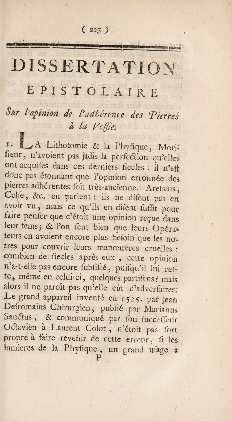 dissertation E P 1 S T O L A I R E Sur l'opinion de Vadhérence des ‘Pierres à la Veflïe. 11 IA Lithotomie & la Phyfique, Mon- lîcur, n’avoient pas jadis la perfedion qu’elles ont acquifes dans ces derniers fïecles : il n’eft donc pas étonnant que l’opinion erronnée des pierres adhérentes foit très-ancienne. Aretæus^ Gel Te, &c, en parlent: ils ne dîfènt pas erl avoir vu, mais ce qu’ils en difent fuffit pour faire penfer que c’étoit une opinion reçue dans leur teins ; & l’on fent bien que leurs Opéra* teurs en avoient encore plus befoin que les nô¬ tres polir couvrir leurs manœuvres cruelles : combien de fïecles après eux , cette opinion n’a-t-elle pas encore fubfifté , puifqu’il lui ref- te, même en celui-ci, quelques partifans? mais alors il ne paroît pas qu’elle eût d’adverfairer; Le grand appareil inventé en 1525-. paf* Jean Defromains Chirurgien, publié par Marianus Sandus , & communiqué par fon fuccefleur Odavien a Laurent Colot, n’étoît pas fort propre à faire revenir de cette erreur, fi les lumières de la Phyfique , un grand tifage k !