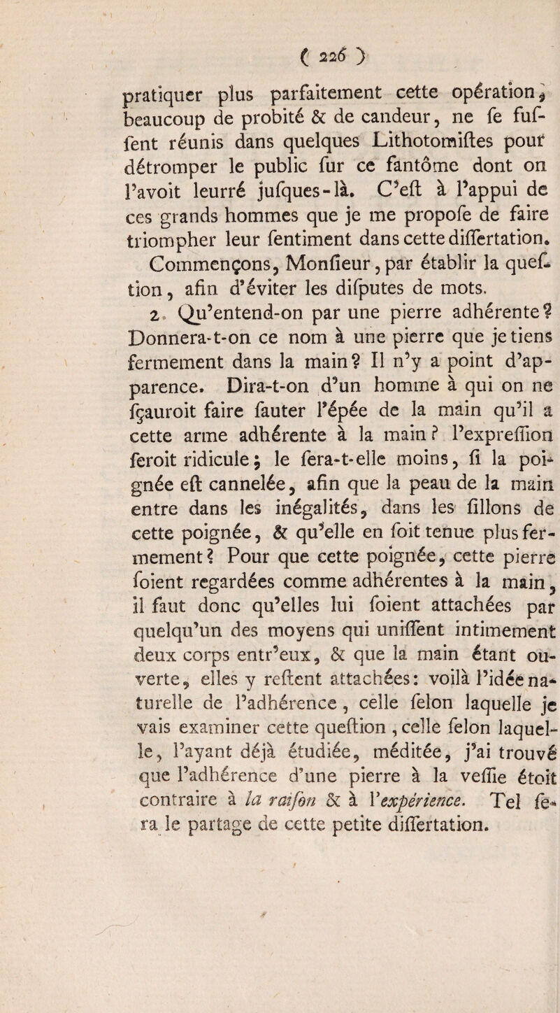 pratiquer plus parfaitement cette opération i beaucoup de probité & de candeur, ne fe fuf- ient réunis dans quelques Lithotomiftes pour détromper le public fur ce fantôme dont on Pavoit leurré jufques-là. C’eft à Pappui de ces grands hommes que je me propofe de faire triompher leur fentiment dans cette difiertation. Commençons, Monfieur,par établir la quef- tion, afin d’éviter les difputes de mots. 2, Qu’entend-on par une pierre adhérente? Donnera-t-on ce nom à une pierre que je tiens fermement dans la main? Il n’y a point d’ap¬ parence, Dira-t-on d’un homme à qui on ne fçauroit faire fauter l’épée de la main qu’il a cette arme adhérente à la main? Pexprefiion feroit ridicule ; le fera-1-elle moins, fi la poh gnée eft cannelée, afin que la peau de la main entre dans les inégalités, dans les filions de cette poignée, & qu’elle en foit tenue plus fer¬ mement? Pour que cette poignée, cette pierre foient regardées comme adhérentes à la main, il faut donc qu’elles lui foient attachées par quelqu’un des moyens qui unifient intimement deux corps entr’eux, & que la main étant ou¬ verte, elles y relient attachées: voilà l’idéena* turelle de l’adhérence, celle félon laquelle je vais examiner cette queftion , celle félon laquel¬ le, Payant déjà étudiée, méditée, j’ai trouvé que l’adhérence d’une pierre à la veflie étoit contraire à la raifon & à Yexpérience. Tel fe¬ ra le partage de cette petite difiertation.