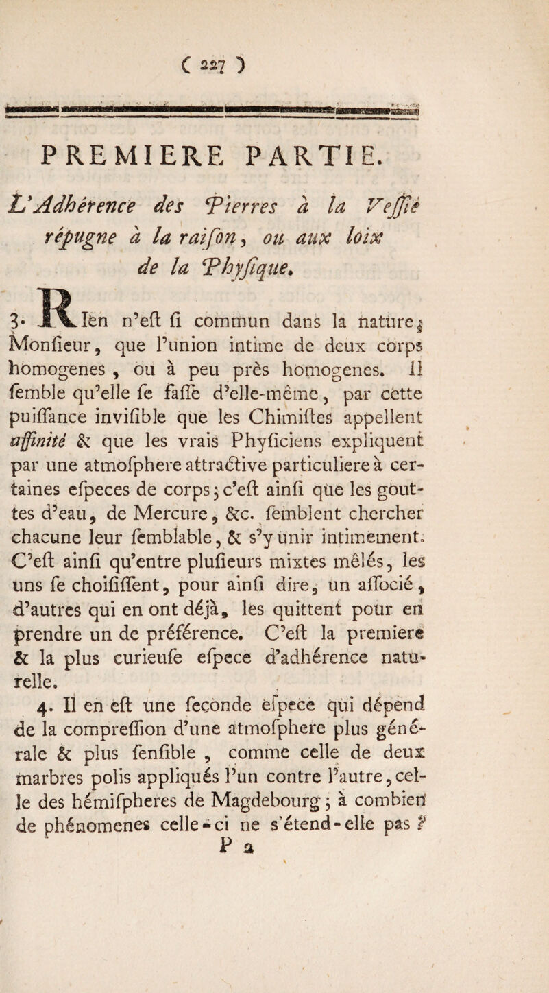 PREMIERE PARTIE. & Adhérence des T/erres à la VeJJîè répugne a la rai [on , ou aux loix de la Thyjïque. 3* -PLlèn n’eft fi commun dans la nature^ Monfieur, que l’union intime de deux corps homogènes , ou à peu près homogènes. 11 femble qu’elle fe fafie d’elle-même, par cette puiifance invifible que les Chimiftes appellent uÿiîîité & que les vrais Phyficiens expliquent par une atmofphere attradtive particulière à cer¬ taines efpeces de corps; c’eft ainfi que les gout¬ tes d’eau, de Mercure, &c. feinblent chercher chacune leur femblable, & s’y unir intimement» C’eft ainfi qu’entre plufieurs mixtes mêlés, les uns fe choififient, pour ainfi dire, un afibcié, d’autres qui en ont déjà, les quittent pour en prendre un de préférence. C’eft la première & la plus curieufe efpece d’adhérence natu¬ relle. 4. Il en eft une fécondé efpece qui dépend de la compreffion d’une atmofphere plus géné¬ rale & plus fenfible , comme celle de deux marbres polis appliqués l’un contre l’autre,cel¬ le des hémifpheres de Magdebourg ; à combien' de phénomènes celle-ci ne s'étend-elle pas ? Sh f