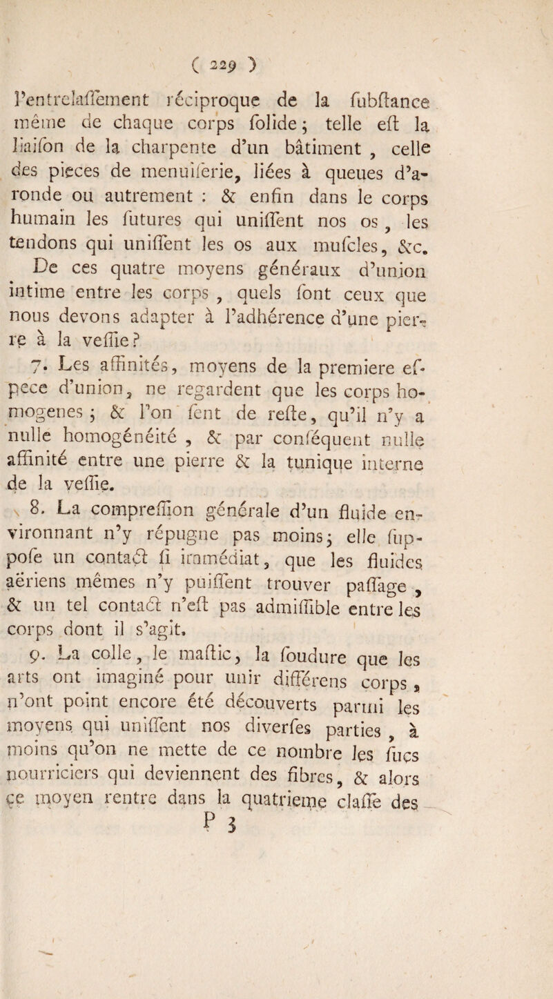 Pentrelaflement réciproque de la fubftance même de chaque corps folide ; telle eft la liaifon de la charpente d’un bâtiment , celle des pièces de menuiferie, liées à queues dV ronde ou autrement : & enfin dans le corps humain les futures qui uniffent nos os , les tendons qui uniffent les os aux mufcles, &c. De ces quatre moyens généraux d’union intime entre les corps , quels font ceux que nous devons adapter à l’adhérence d’une pier¬ re à la veffiep 7. Les affinités, moyens de la première ef- pece d’union, ne regardent que les corps ho¬ mogènes ; & l’on fent de refie, qu’il rfy a nulle homogénéité , & par conféquent nulle affinité entre une pierre & la tunique interne de la yeffie. 8. La compreffion générale d’un fluide en¬ vironnant n’y répugne pas moins ; elle fup- pofe un contaél fi immédiat, que les fluides aeriens mêmes n’y puitTent trouver paffage , & un tel contaéi n’efi pas admiffible entre les corps dont il s’agit. ç. La colle, le ma flic , la foudure que les arts ont imaginé pour unir différens corps, n’ont point encore été découverts parmi les moyens qui uniffent nos diverfes parties à moins qu’on ne mette de ce nombre les fuçs nourriciers qui deviennent des fibres, & alors ce moyen rentre dans la quatrième claffe des