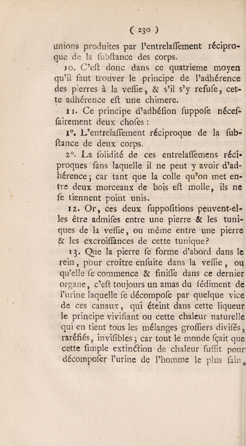 I ( 23° ) Unions produites par l’entrelaffement récipro¬ que de îa fubftance des corps, 30, C’eft donc dans ce quatrième moyen qu’il faut trouver le principe de l’adhérence des pierres à la veffie, & s’il s’y refufe, cet¬ te adhérence eft une chimere. 11. Ce principe d’adhéfion fuppofe nécef- fairement deux chofes : i°. L’entrelaffement réciproque de la fub- fiance de deux corps. 2°. La folidité de ces entrelaffemens réci¬ proques fans laquelle il ne peut y avoir d’ad¬ hérence:; car tant que la colle qu’on met en¬ tre deux morceaux de bois eft molle, ils ne fe tiennent point unis. 12. Or, ces deux fuppofitions peuvent-el¬ les être admifes entre une pierre & les tuni¬ ques de la veffie, ou même entre une pierre & les excroiffances de cette tunique P 13. Que îa pierre fé forme d’abord dans le rein, pour croître enfuite dans la veffie ? ou qu’elle fe commence & finiffe dans ce dernier organe, c’eft toujours un amas du fédiment de P urine laquelle fe décompofe par quelque vice de ces canaux, qui éteint dans cette liqueur le principe vivifiant ou cette chaleur naturelle qui en tient tous les mélanges groffiers divifés ? raréfiés, inviiibles ; car tout le monde fçait que cette (impie extinêlion de chaleur fuffit pour décompofer l’urine de l’homme le plus faina