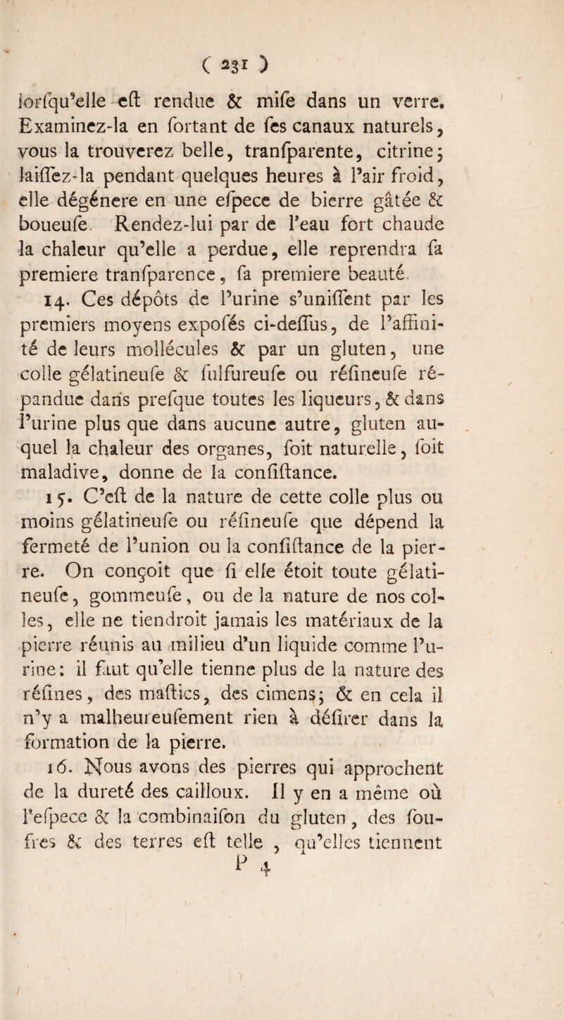 ( 2gl ) lorfqu’elle eft rendue & mife dans un verre. Examinez-la en fortant de Tes canaux naturels, vous la trouverez belle, tranfparente, citrine; laiftez-la pendant quelques heures à Pair froid, elle dégénéré en une efpece de bicrre gâtée & boueufe. Rendez-lui par de Peau fort chaude la chaleur qu’elle a perdue, elle reprendra fa première tranfparence, fa première beauté 14. Ces dépôts de l’urine s’unifient par les premiers moyens expofés ci-defius, de l’affini¬ té de leurs mollécules & par un gluten, une colle gélatineufe & fuifureufe ou réfineufe ré¬ pandue dans prefque toutes les liqueurs, & dans l’urine plus que dans aucune autre, gluten au¬ quel la chaleur des organes, foit naturelle, foit maladive, donne de la confiftance. 15-. C’cft de la nature de cette colle plus ou moins gélatineufe ou réfineufe que dépend la fermeté de l’union ou la confifiance de la pier¬ re. On conçoit que fi elle étoit toute gélati¬ neufe , gommcufe, ou de la nature de nos col¬ les, elle ne tiendroit jamais les matériaux de la pierre réunis an milieu d’un liquide comme l’u¬ rine: il faut qu’elle tienne plus de la nature des refînes, des maftics, des cimens; & en cela il n’y a malheureufement rien à défirer dans la formation de la pierre. 16. Nous avons des pierres qui approchent de la dureté des cailloux. Il y en a même où Pefpece & la combinaifon du gluten , des fou- fres 8ï des terres eft telle , qu’elles tiennent p 4 )