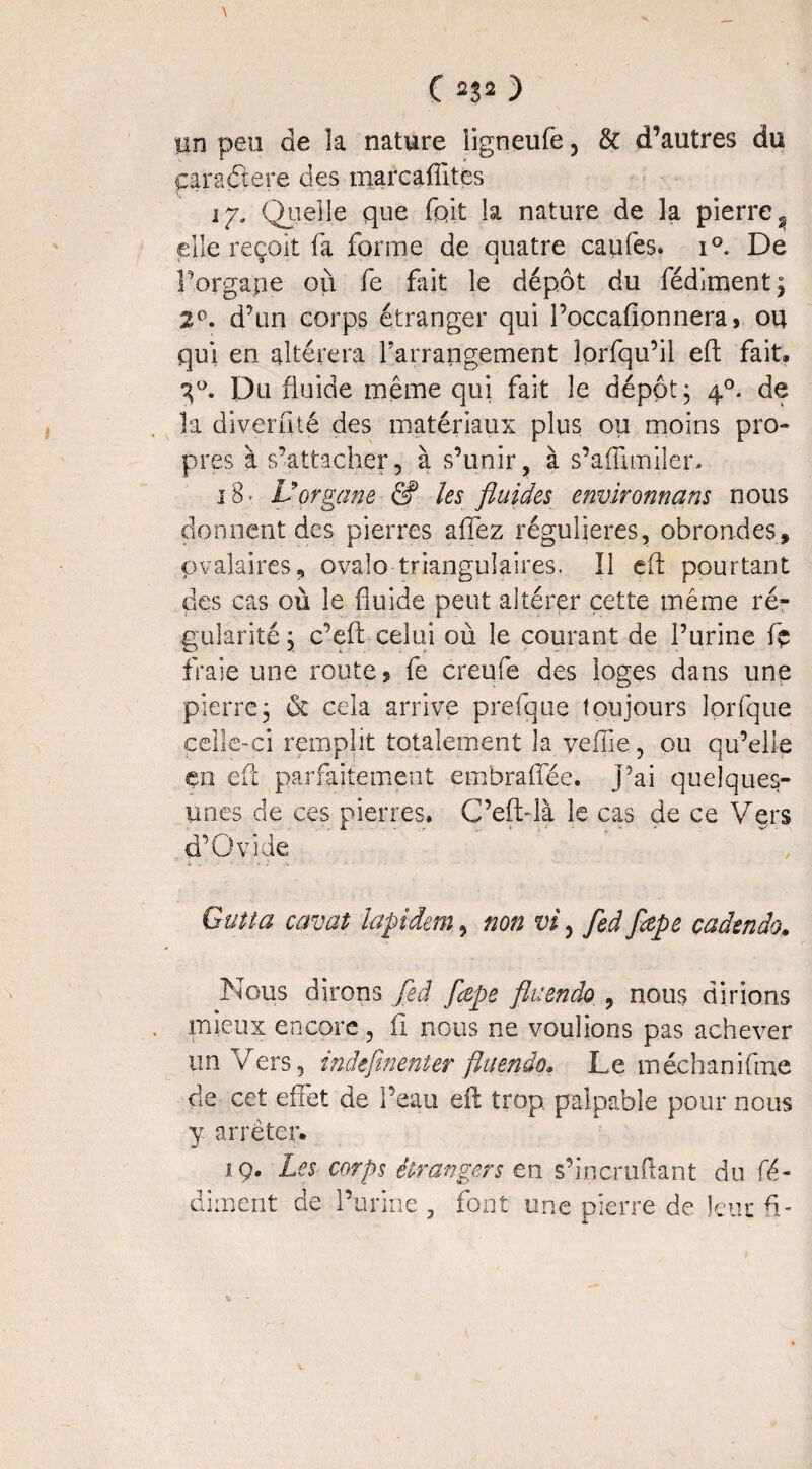 C ) un peu de la nature ligneufè , & d’autres du caraélere des marcaflites 17. Quelle que fpit la nature de la pierre ? elle reçoit fa forme de quatre caufes. i°. De Forgape où fe fait le dépôt du fédiment; 2°. d’un corps étranger qui l’occafionnera, ou qui en altérera Farrangement lorfqu’il eft fait, 3°. Du fluide même qui fait le dépôt; 40. de la diverfité des matériaux plus ou moins pro¬ pres à s’attacher, à s’unir, à s’afluniîen 18. Vorgane & les fluides environna ns nous donnent des pierres afîez régulières, obrondes* ovalaires, ovale triangulaires. Il eft pourtant des cas où le fluide peut altérer cette même ré¬ gularité ; c’eft celui où le courant de l’urine fç fraie une route? fe creufe des loges dans une pierre; & cela arrive prefque toujours lorfque celle-ci remplit totalement la yeiïie, ou qu’elle en eft parfaitement embraflee, j’ai quelques- unes de ces pierres. C’efblà le cas de ce Vers d’Ovide Gutta cavat lapidera, non vi, fed fœpe cadendo. Nous dirons fed flepe fit: en do , nous dirions mieux encore, fl nous ne voulions pas achever un Vers 5 indefinenter fluendo. Le méchanifme de cet effet de l’eau eft trop palpable pour nous y arrêter. 19. Les corps étrangers en s’in éraflant du fé- dirnent de l’urine , font une pierre de leur fl-