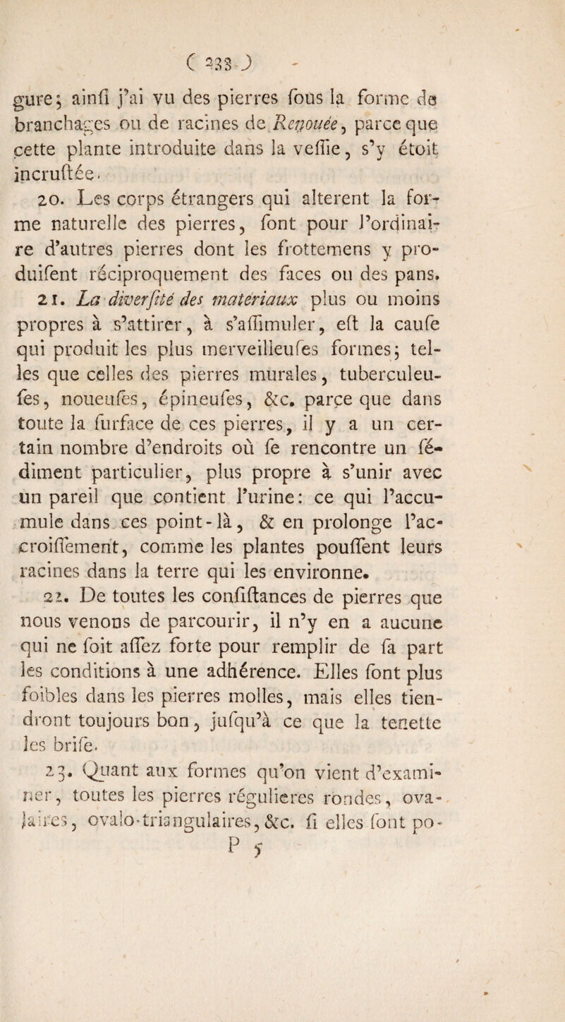 gure5 ainfi j'ai vu des pierres fous la forme de branchages ou de racines de Renouée, parce que cette plante introduite dans la veflie, s’y étoit incruftée. 20. Les corps étrangers qui altèrent la for¬ me naturelle des pierres, font pour J’ordinai- re d’autres pierres dont les frottemens y pro- duifent réciproquement des faces ou des pans. 21. La diverfué des matériaux plus ou moins propres à s’attirer, à s’affimuler, eft la caufe qui produit les plus merveilieufes formes5 tel¬ les que celles des pierres murales, tuherculeu- fes, noueufês, épineufes, &c. parce que dans toute la furface de ces pierres, il y a un cer¬ tain nombre d’endroits où fe rencontre un fé- dirnent particulier, plus propre à s’unir avec un pareil que contient l’urine : ce qui l’accu¬ mule dans ces point-là, & en prolonge l’ac- croiffement, comme les plantes pouffent leurs racines dans la terre qui les environne» 2i. De toutes les confiftances de pierres que nous venons de parcourir, il n’y en a aucune qui ne foit affez forte pour remplir de fa part les conditions à une adhérence. Elles font plus foibles dans les pierres molles, mais elles tien¬ dront toujours bon, jufqu’à ce que la tenette les brife. 23. Quant aux formes qu’on vient d’exami¬ ner, toutes les pierres régulières rondes, ova¬ laires, ovalO'triangulaires, &c. fi elles font po- P y