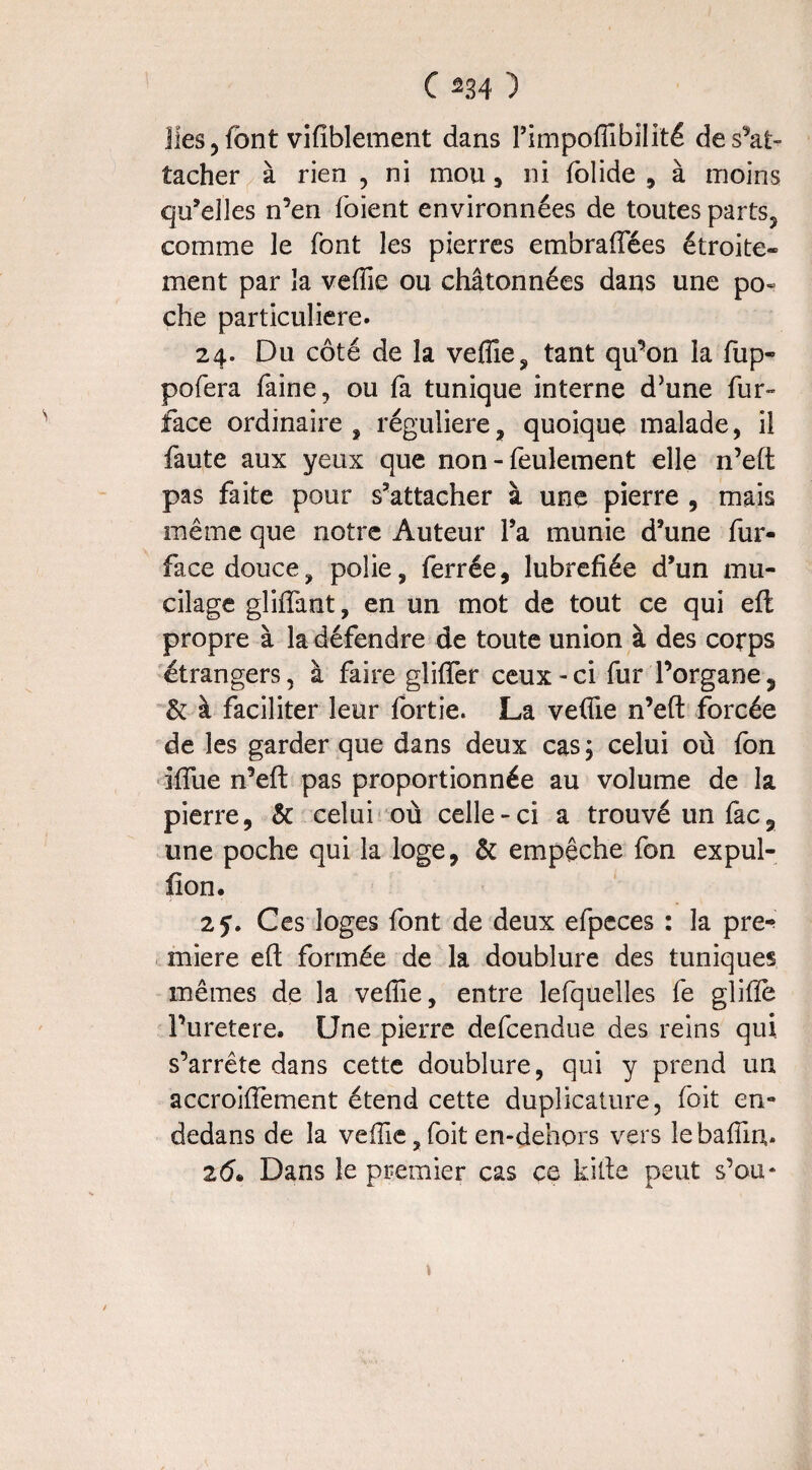 lies, font vifiblement dans l’impoffibilité de s'at¬ tacher à rien , ni mou , ni folide , à moins qu’elles n’en foient environnées de toutes parts, comme le font les pierres embraiïees étroite¬ ment par la veffie ou châtonnées dans une po« che particulière. 24. Du côté de îa veffie, tant qu’on la fup- pofera faine, ou fa tunique interne d’une fur» face ordinaire , régulière, quoique malade, il faute aux yeux que non - feulement elle n’eft pas faite pour s’attacher à une pierre , mais même que notre Auteur Ta munie d’une fur- facedouce, polie, ferrée, lubrefiée d’un mu¬ cilage gliflant, en un mot de tout ce qui eft propre à la défendre de toute union à des corps étrangers, à faire gliffer ceux - ci fur l’organe 5 & à faciliter leur fortie. La veffie n’eft forcée de les garder que dans deux cas ; celui où fon iflue n’eft pas proportionnée au volume de la pierre, & celui où celle-ci a trouvé un fac, une poche qui la loge, & empêche fon expul- fton. 25. Ces loges font de deux efpeces : la pre-» miere eft formée de la doublure des tuniques mêmes de îa veffie, entre lefquelles fe gliftè Puretere. Une pierre defcendue des reins qui s’arrête dans cette doublure, qui y prend un accroiftement étend cette duplicature, foit en- dedans de la veffie, foit en-dehors vers le baffin,. z6. Dans le premier cas ce kifte peut s’ou* s