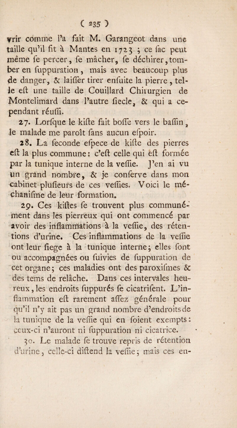 wriv comme Fa fait M. Garangeot dans une taille qu’il fit à Mantes en 1723 ; ce fac peut même fe percer, fe mâcher, fe déchirer,tom¬ ber en fuppuration, mais avec beaucoup plus de danger, & laifler tirer enfuite la pierre , tel¬ le eft une taille de Couillard Chirurgien de Montelimard dans l’autre fiecle, & qui a ce¬ pendant réuffi. 27. Lorfque le kifie fait bofle vers le baffin s le malade me paroit fans aucun efpoir. 28. La fécondé efpece de kifie des pierres efi la plus commune : c’eft celle qui efi formée par la tunique interne de la veffie. J’en ai vu lin grand nombre, & je conferve dans mon cabinet plufieurs de ces veffies. Voici le mé- chanifme de leur formation. 29. Ces kiftes fe trouvent plus communé¬ ment dans les pierreux qui ont commencé par avoir des inflammations à la veffie, des réten¬ tions d’urine. Ces inflammations de la veffie ont leur fiege à la tunique interne; elles font ou accompagnées ou fuivies de fuppuration de cet organe ; ces maladies ont des paroxifmes & des tems de relâche. Dans ces intervales heu¬ reux , les endroits fuppurés fe cicatrifent. L’in¬ flammation efi rarement aflez générale pour qu’il n’y ait pas un grand nombre d’endroits de la tunique de la veffie qui en foient exempts : ceux-ci n’auront ni fuppuration ni cicatrice. 30. Le malade fe trouve repris de rétention duririe 3 celle-ci diftend la veffie ; mais ces en-