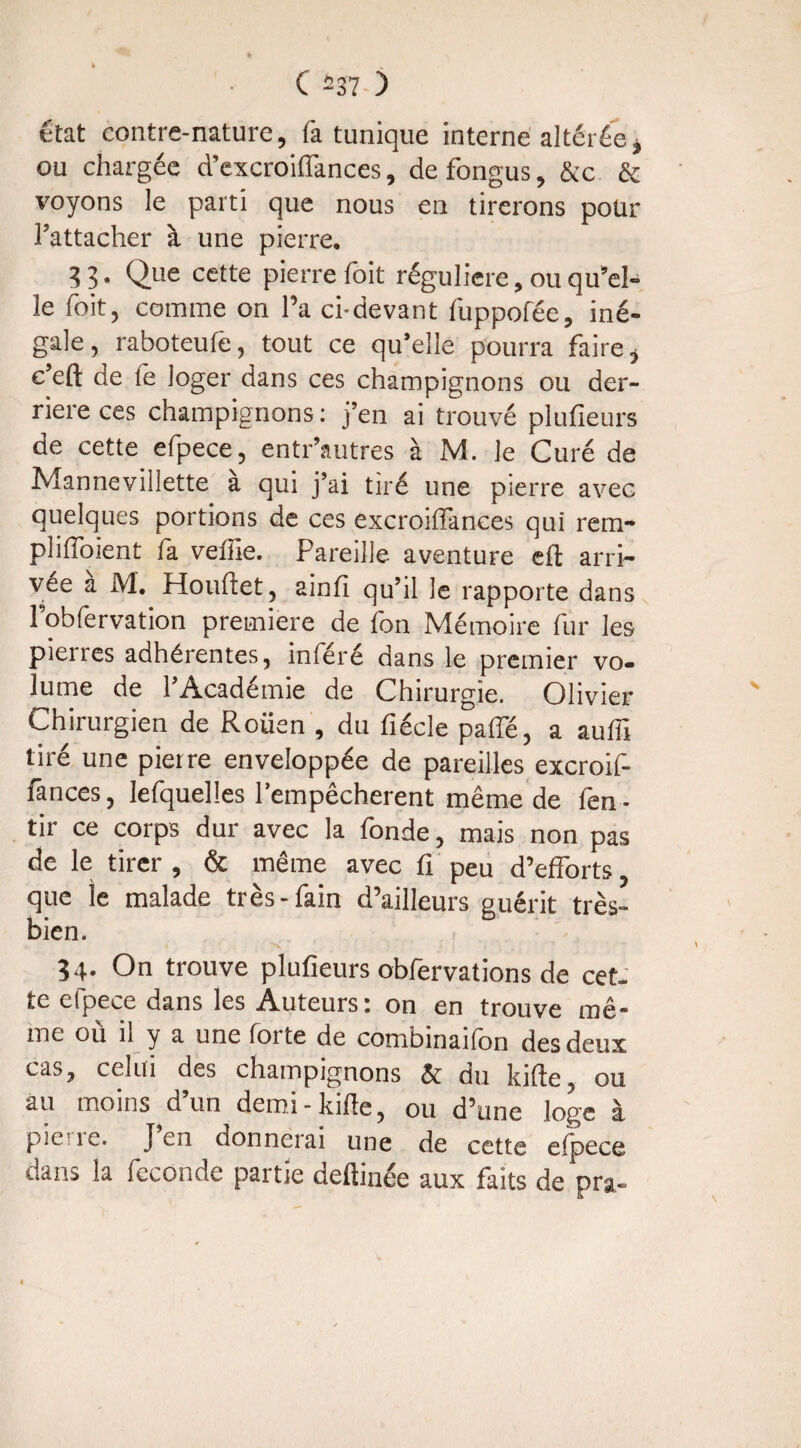 état contre-nature, fa tunique interne altérée, ou chargée d’excroiffances, defongus, &c & voyons le parti que nous en tirerons pour l’attacher à une pierre. 33. Que cette pierre foit régulière, ou qu’el¬ le foit, comme on Ta ci-devant fuppofée, iné¬ gale, raboteufè, tout ce qu’elle pourra faire, c’eft de le loger dans ces champignons ou der¬ rière ces champignons : j’en ai trouvé plufieurs de cette efpece, entr’autres à M. le Curé de Mannevillette à qui j’ai tiré une pierre avec quelques portions de ces excroiffances qui rem- plilïoient fa veffie. Pareille aventure eft arri¬ vée a M. Houftet, ainfi qu’il le rapporte dans 1 obfervation première de Ion Mémoire fur les pierres adhérentes, inféré dans le premier vo¬ lume de l’Académie de Chirurgie. Olivier Chirurgien de Rouen , du fiécle palfé, a aufii tiré une pierre enveloppée de pareilles excroif¬ fances, lefquelles l’empêcherent même de fen- tir ce corps dur avec la fonde, mais non pas de le tirer , & même avec fi peu d’efforts que ie malade très-fain d’ailleurs guérit très- bien. 34. On trouve plufieurs obfervations de cet. te efpece dans les Auteurs: on en trouve mê¬ me où il y a une forte de combinaifon des deux cas, celui des champignons êt du kifie, ou au moins d’un demi-kifie, ou d’une loge à pie ie. J en donnerai une de cette efpece dans la fécondé partie deftinée aux faits de pra-