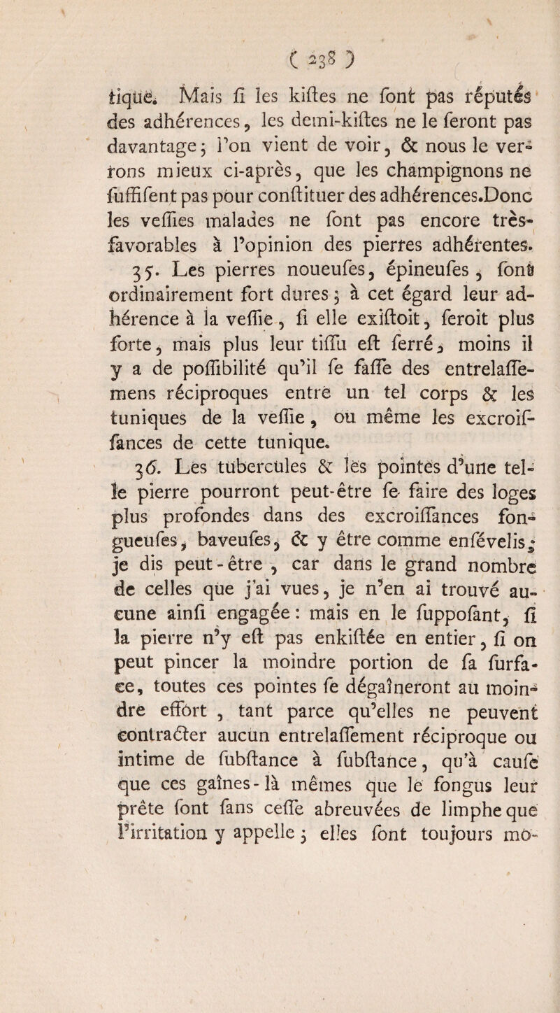 ( *3* ) tiqué* Mais fi les kiftes ne font pas réputés des adhérences , les demi-kiftes ne le feront pas davantage; Ton vient de voir, & nous le ver- tons mieux ci-après, que les champignons ne fuffifent pas pour conftituer des adhérences.Donc les velfies malades ne font pas encore très- favorables à l’opinion des pierres adhérentes. 35. Les pierres noueufes, épineufes , font ordinairement fort dures ; à cet égard leur ad¬ hérence à la veffie, fi elle exiftoit, feroit plus forte, mais plus leur tiflu eft ferré i moins il y a de poffibilité qu’il fe fafle des entrelaffe- mens réciproques entré un tel corps & les tuniques de la veffie, ou même les excroif- fances de cette tunique. 36. Lés tubercules & les pointes d’une tel» le pierre pourront peut-être fe faire des loges plus profondes dans des excroiffances fon- gueufeSj baveufes, & y être comme enféveîis; je dis peut-être , car dans le grand nombre de celles que j’ai vues, je n’en ai trouvé au¬ cune ainfi engagée : mais en le fuppofant, fi la pierre n’y eft pas enkiftée en entier, fi on peut pincer la moindre portion de fa furfa- ce, toutes ces pointes fe dégaineront au moin¬ dre effort , tant parce qu’elles ne peuvent contracter aucun entreîaffement réciproque ou intime de fubftance à fubftance, qu’à caufe que ces gaines-là mêmes que Je fongus leur prête font fans celle abreuvées de limphequé Firritation y appelle 5 elles font toujours mû- /