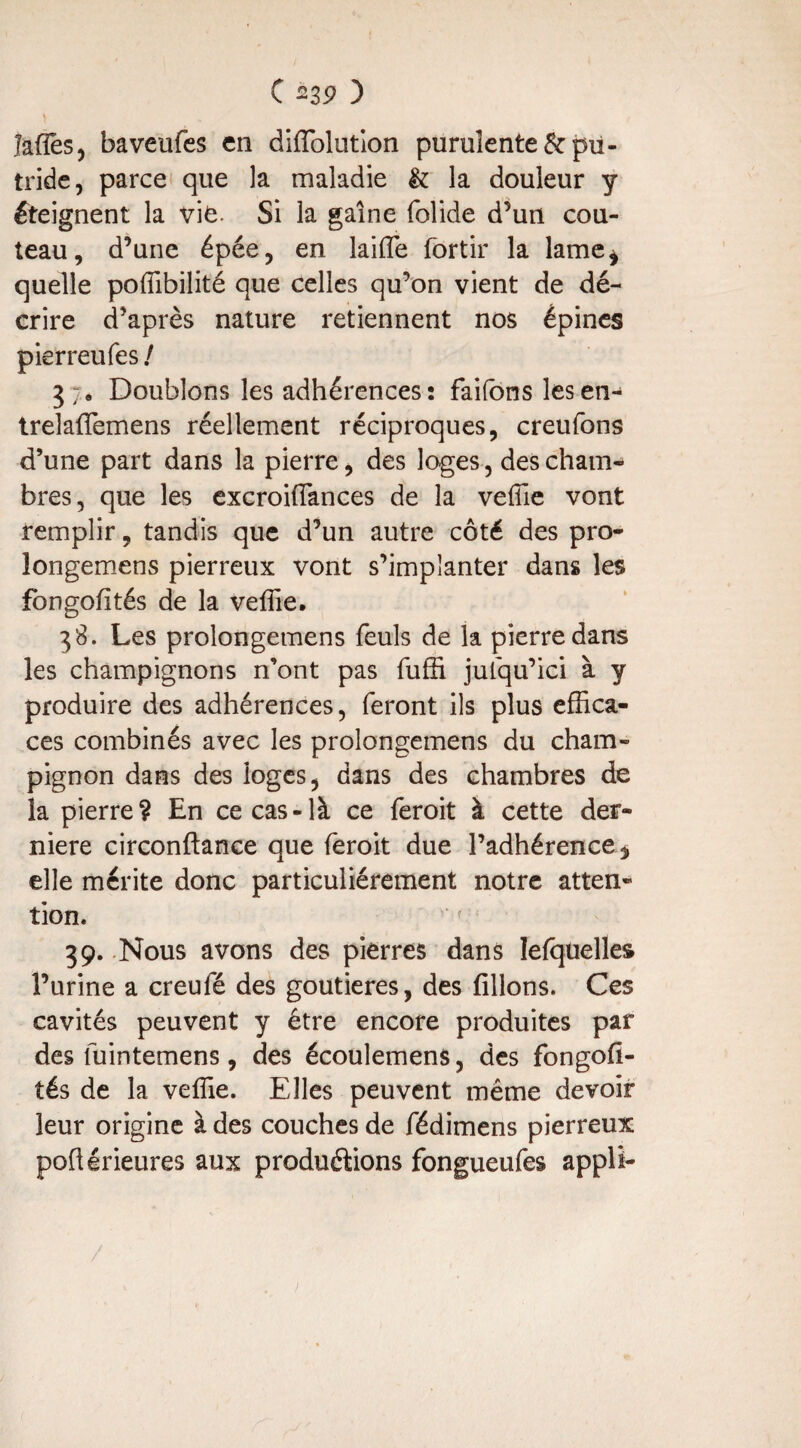 lafles, baveufes en diffolution purulente & pu¬ tride, parce que la maladie & la douleur y éteignent la vie- Si la gaîne folide d’un cou¬ teau, d’une épée, en laiffe fortir la lame* quelle poffibilité que celles qu’on vient de dé¬ crire d’après nature retiennent nos épines pierreufes / 3;. Doublons les adhérences: faifons lesen- treîaflemens réellement réciproques, creufons d’une part dans la pierre, des loges, des cham¬ bres, que les excroifiances de la veille vont remplir, tandis que d’un autre côté des pro- longemens pierreux vont s’implanter dans les fongolités de la veffie. 38. Les prolongemens feuls de la pierre dans les champignons n’ont pas fuffi jufqu’ici à y produire des adhérences, feront ils plus effica¬ ces combinés avec les prolongemens du cham¬ pignon dans des loges, dans des chambres de la pierre? En ce cas-là ce feroit à cette der¬ nière circonftance que feroit due l’adhérence* elle mérite donc particuliérement notre atten¬ tion. 39. Nous avons des pierres dans Iefquelles l’urine a creufé des goutieres, des filions. Ces cavités peuvent y être encore produites par des fuintemens, des écoulemens, des fongofi- tés de la veffie. Elles peuvent même devoir leur origine à des couches de fédimens pierreux poflérieures aux productions fongueufes appli-