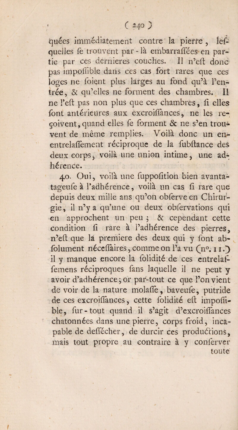 fcjuées immédiatement contre la pierre , îéf- quelles fe trouvent par - là embarraffées en par¬ tie par ces dernieres couches. Il n’eft donc pas impoffible dans ces cas fort rares que ces loges ne foiçnt plus larges au fond qu’à l’en¬ trée, & qu’elles ne forment des chambres. Il ne l’eft pas non plus que ces chambres, fi elles font antérieures aux excroiffances, ne les re¬ çoivent, quand elles fe forment <3c ne s’en trou¬ vent de même remplies. Voilà donc un en- entrelaffement réciproque de la fubftance des deux corps, voilà une union intime, une ad¬ hérence. 40. Oui, voilà une fuppofition bien avanta- tageufe à l’adhérence, voilà un cas fl rare que depuis deux mille ans qu’on obferveen Chirur¬ gie, il n’y a qu’une ou deux obfervations qui en approchent un peu ; & cependant cette condition fi rare à l’adhérence des pierres, n’eft que la première des deux qui y font ah- folument néceffaires, comme on Fa vu (di0.11.3 il y manque encore la folidité de ces entreiaff femens réciproques fans laquelle il ne peut y avoir d’adhérence; or par-tout ce que l’on vient de voir de la nature molaffe, baveufe, putride de ces excroiffances, cette folidité eft impoffi- ble, fur-tout quand il s’agit d’excroiffances chatonnées dans une pierre, corps froid, inca¬ pable de deffécher, de durcir ces productions, niais tout propre au contraire à y conferver toute t