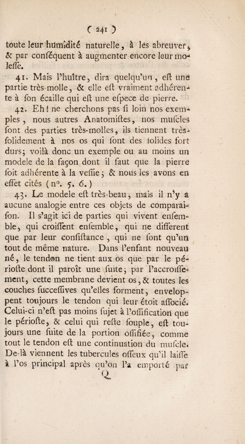 toute leur humidité naturelle, à lés abreuver* & par conféquent à augmenter encore leurmo- leffe. 41. Mais l’huître, dira quelqu’un, eff une partie très-molle, & elle eff: vraiment adhéren¬ te à Ton écaille qui eff: une efpece de pierre. 42. Eh! ne cherchons pas fi loin nos exem¬ ples , nous autres Anatomiftes, nos mufcles font des parties très-molles, ils tiennent très- folidement à nos os qui font des îolides fort durs; voilà donc un exemple ou au moins un modèle de la façon dont il faut que la pierre fait adhérente à la veffie ; & nous les avons en effet cités ( n°. 5. 6. ) 43. Le modèle eft très-beau, mais il n*y â aucune analogie entre ces objets de comparai- fon. Il s’agit ici de parties qui vivent enfem- ble, qui croiffent enfemble, qui ne different que par leur confiftance , qui ne font qu’un tout de même nature. Dans l’enfant nouveau né, le tendon ne tient aux os que par le pé¬ riode dont il paroît une fuite; par Taccroiffe- ment, cette membrane devient os,& toutes les couches fuccefîives qu’elles forment, envelop¬ pent toujours le tendon qui leur étoit afîbcié* Celui-ci n’eft pas moins fujet à l’oiïification que le période, & celui qui refte fouple, eff: tou¬ jours une fuite de la portion offifiée, comme tout le tendon eff; une continuation du mnfcle* De là viennent les tubercules offeux qui! laifie à l’os principal après qu’on l’a emporté par