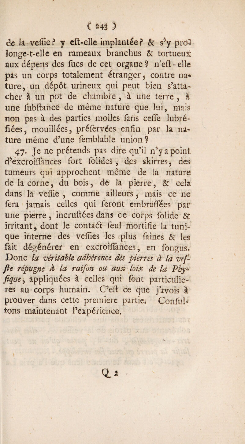 de la veffie? y eft-elle implantée? & s^y proS longe-t-elle en rameaux branchus & tortueut aux dépens des fucs de cet organe? neft-elle pas un corps totalement étranger, contre na* ture, un dépôt urineux qui peut bien s’atta¬ cher à un pot de chambre , à une terre , à une fubftance de même nature que lui, mais non pas à des parties molles fans celle lubré- fiées, mouillées, préfervées enfin par la na¬ ture même d’une fembîable union ? 47. Je ne prétends pas dire qu’il n’y a point d’excroifiances fort folides, des skirres, des tumeurs qui approchent même de la nature de la corne, du bois, de la pierre, & cela dans la vefiie , comme ailleurs, mais ce ne fera jamais celles qui feront embraffées par une pierre, incruftées dans ce corps folide & irritant, dont le contaél feul mortifie la tuni¬ que interne des vefiies les plus faines & les fait dégénérer en excroiffances, en fongus. Donc la véritable adhérence des pierres à la vef- Jle répugne à la raifon ou aux loix de la Pby* fiqiie, appliquées à celles qui font particuliè¬ res au corps humain. C’elt ce que javois à prouver dans cette première partie* Confit!- tons maintenant l’expérience. Q_i V