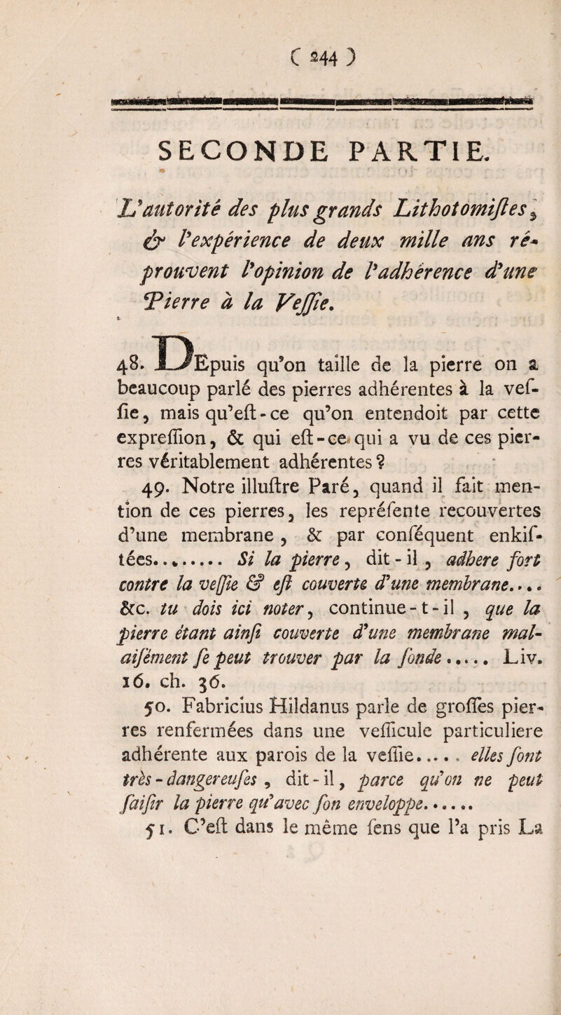 C 344 ) Éxtm maim SECONDE PARTIE. « f f . Ç- ' JJ autorité des plus grands Lithotomijles 5 & l'expérience de deux mille ans ré¬ prouvent l'opinion de l'adhérence d'une Tierre à la VeJJie. 48. Ï^Epuis qu’on taille de la pierre on a, beaucoup parlé des pierres adhérentes à la vel- fie, mais qu’eft - ce qu’on entendoit par cette expreffion, & qui efl>ce«qui a vu de ces pier¬ res véritablement adhérentes ? 49. Notre illuftre Paré, quand il fait men¬ tion de ces pierres, les repréfente recouvertes d’une membrane , & par conféquent enkif- tées.. *. Si la pierre, dit - il , adhéré fort contre la veffie & efl couverte d'une membrane... « &c. tu dois ici noter, continue-1-il , que la pierre étant ainji couverte d'une membrane mal- aifèment fe peut trouver par la fonde..... Liv. 16. ch. 36. 50. Fabricius Hildanus parle de groflès pier¬ res renfermées dans une véhiculé particulière adhérente aux parois de la veffie.elles font très - âangereufes , dit - il, parce qu'on ne peut faifir la pierre qu'avec fon enveloppe.. 51. C’eft dans le même fens que l’a pris La