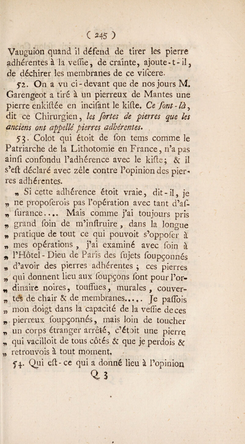 Vâuguion quand il défend de tirer les pierre adhérentes à la veiïie, de crainte, ajoute-1-il, de déchirer les membranes de ce vifcere, 52. On a vu ci-devant que de nos jours M. Garengeot a tiré à un pierreux de Mantes une pierre enkiftée en incitant le kifte. Ce font-là, dit ce Chirurgien, les fortes de pierres que les anciens ont appellé pierres adhérentes. , 53, Colot qui étoit de fon tems comme le Patriarche de la Lithotomie en France, n’a pas ainfi confondu l’adhérence avec le kifte ; de il s’efl: déclaré avec zèle contre l’opinion des pier¬ res adhérentes. n Si cette adhérence étoit vraie, dit-il, je „ ne propoferois pas l’opération avec tant d’af- * lurance.... Mais comme j’ai toujours pris „ grand foin de m’inffruire , dans la longue * pratique de tout ce qui pouvoir s’oppofèr à „ mes opérations , j’ai examiné avec foin à * l’Hôtel - Dieu de Paris des fujets foupçonnés * d’avoir des pierres adhérentes ; ces pierres „ qui donnent lieu aux foupçons font pour l’or- „ dinaire noires, touffues, murales, couver- „ tés de chair & de membranes..... Je paffois „ mon doigt dans la capacité de la veffie de ces „ pierreux foupçonnés, mais loin de toucher „ un corps étranger arrêté, c’était une pierre * qui vacilloit de tous côtés & que je perdois & „ retrouvois à tout moment. y4. Qui eft-cc qui a donné lieu à l’opinion 0, s