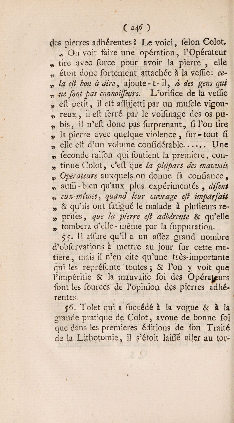 ( ) ^es pierres adhérentes \ Le voici, félon Colot * On voit faire une opération, l’Opérateur „ tire avec force pour avoir la pierre , elle „ étoit donc fortement attachée à la veflie : ce- „ la eft bon à dire, ajoute-t- il, à des gens qui „ ne font pas çonnoiffeurs. L’orifice de la veflie „ efi: petit, il eft aflujetti par un mufcle vigou* „ reux, il efi: ferré par le voifinage des os pu- ^ bis, il n’eft donc pas furprenant, fi l’on tire v la pierre avec quelque violence, fur - tout fi „ elle efi: d’un volume confidérable. Une n fécondé raifon qui foutient la première, con- „ tinue Colot, c’eft que la plupart des mauvais v Opérateurs auxquels on donne fa confiance, „ aufti-bien qu'aux plus expérimentés , difent „ eux-mêmes, quand leur ouvrage eft imparfait „ & qu’ils ont fatigué le malade à plufieurs re- „ prifes, que la pierre eft adhérente & qu’elle „ tombera d’elle - même par la fuppuration. 55-. Il allure qu’il a un alfez grand nombre d’obfervations à mettre au jour fur cette ma¬ tière, mais il n’en cite qu’une très-importante qui les repréfente toutes ; & l’on y voit que l’impéritie & la mauvaife foi des OpéraJ^urs font les fources de l’opinion dçs pierres adhé¬ rentes . f6» Toîet qui a fücçédé à la vogue & à la grande pratique de Coîot, avoue de bonne foi que dans les premières éditions de fon Traité de la Lithotomie, il s’étoit iaiffé aller au tor- J
