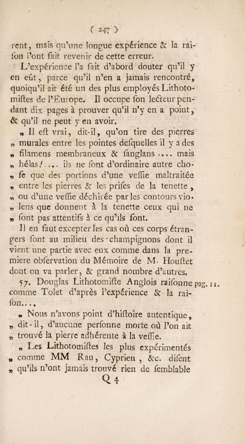 ( ) rent, mais qu’une longue expérience & la rai- fon l’ont fait revenir de cette erreur. L’expérience l’a fait d’abord douter* qu’il y en eût, parce qu’il n’en a jamais rencontré, quoiqu’il ait été un des plus employés Lithoto- miftes de l’Europe. Il occupe fon lefleur pen¬ dant dix pages à prouver qu’il n’y en a point, & qu’il ne peut y en avoir. „ Il eft vrai, dit-il, qu’on tire des pierres n murales entre les pointes defquelles il y a des » filamens membraneux & fanglans.*.. mais n hélas/..,, ils ne font d’ordinaire autre cho* « lé que des portions d’une veffie maltraitée * entre les pierres & les prifes de la tenette , ou d’une veffie déchirée parles contours vio* <n lens que donnent à la tenette ceux qui ne » font pas attentifs à ce qu’ils font. Il en faut excepter les cas où ces corps étran¬ gers font au milieu des'champignons dont il vient une partie avec eux comme dans la pre¬ mière obfervation du Mémoire de M. Houftet dont on va parler, & grand nombre d’autres. 57. Douglas Lithotomifte Anglois raifonne pag. n, comme Tolet d’après l’expérience & la rai- fon..., „ Nous n’avons point d’hiftoire autcntique, » dit-il, d’aucune perfonne morte où l’on ait „ trouvé la pierre adhérente à la veffie. „ Les Lithotomiftes les plus expérimentés » comme MM Rau, Cyprien , &c. difent „ qu’ils n’ont jamais trouvé rien de femblable 0.4