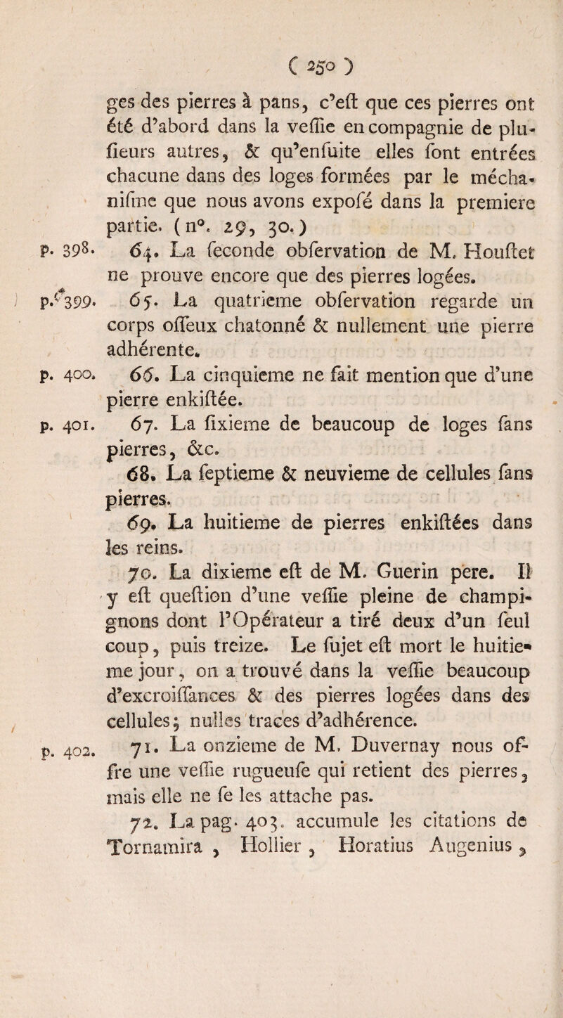 p. 398- p.t+399- p. 400, p. 401. p. 4O2. C 250 ) ges des pierres à pans, c’eft que ces pierres ont été d’abord dans la vefîie en compagnie de plu- fleurs autres, & qu’enfuite elles font entrées chacune dans des loges formées par le mécha- nifme que nous avons expofé dans la première partie. (n°* 29, 30.) 64. La fécondé obfervation de M, Houftet ne prouve encore que des pierres logées. 6 j. La quatrième obfervation regarde un corps offeux chatonné & nullement une pierre adhérente. 65. La cinquième ne fait mention que d’une pierre enkiftée. 67. La fixiemc de beaucoup de loges fans pierres, &c. 68. La feptieme & neuvième de cellules fans pierres. 69. La huitième de pierres enkiftées dans les reins. 70. La dixième e(l de M. Guérin pere. Il y eft queftion d’une vefîie pleine de champi¬ gnons dont P Opérateur a tiré deux d’un feul coup, puis treize. Le fujet eft mort le huitie* me jour, 011 a trouvé dans la vefîie beaucoup d’excroifîances & des pierres logées dans des cellules; miles traces d’adhérence. 71. La onzième de M, Duvernay nous of¬ fre une vefîie rugueufe qui retient des pierres 2 mais elle ne fe les attache pas. 72. Lapag. 403. accumule les citations de Tornamira , Hollier , Horatius Augenius ,