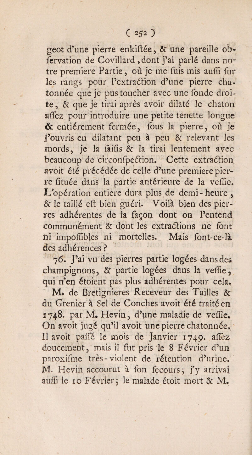 geot d’une pierre enkiflée, & une pareille ob- fervation de Covilîard >dont j’ai parlé dans no¬ tre première Partie, où je me fuis mis auifi fur les rangs pour l’extra étion d’une pierre cha- tonnée que je pus toucher avec une fonde droi¬ te , & que je tirai après avoir dilaté le chaton allez pour introduire une petite tenette longue & entièrement fermée, fous la pierre, où je l’ouvris en dilatant peu à peu & relevant les mords, je la iaiiis & la tirai lentement avec beaucoup de cireonfpeélion. Cette extradion avoit été précédée de celle d’une première pier¬ re fituée dans la partie antérieure de la veille. JL opération entière dura plus de demi-heure ^ & le taillé eft bien guéri. Voilà bien des pier¬ res adhérentes de la façon dont on l’entend communément & dont les extradions ne font ni impoiïïbles ni mortelles. Mais font-ce-là des adhérences ? 7 6. J’ai vu des pierres partie logées dans des champignons, & partie logées dans la veifie, qui n’en étoient pas plus adhérentes pour cela. M* de Bretignieres Receveur des Tailles & du Grenier à Sel de Conches avoit été traité en 1748. par M, Hevin, d’une maladie de veille. On avoit jugé qu’il avoit une pierre chatonnée, ' Il avoit paifé le mois de Janvier 1749. afïèz doucement, mais il fut pris le 8 Février d’un paroxifme très-violent de rétention d’urine. M. Hevin accourut à fon fecours ; j’y arrivai aufîi le 10 Février 3 le malade étoit mort & M.