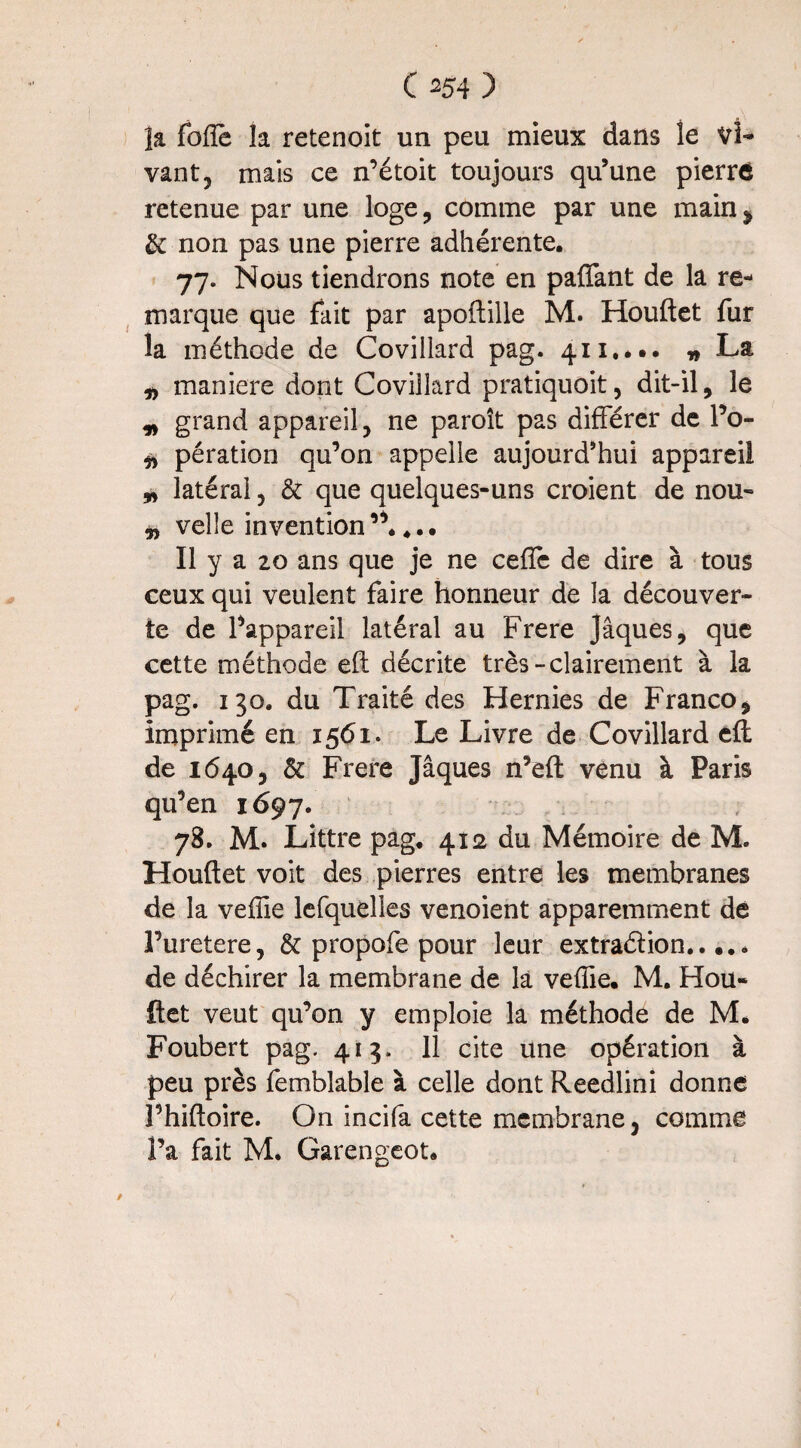 la foffe la retenoit un peu mieux dans le Vi¬ vant, mais ce n’étoit toujours qu’une pierre retenue par une loge, comme par une main^ & non pas une pierre adhérente, 77. Nous tiendrons note en paffant de la re¬ marque que fait par apoftille M. Houftet fur la méthode de Coviiiard pag. 411.*.. » La „ maniéré dont Coviiiard pratiquoit, dit-il, le „ grand appareil, ne paroît pas différer de l’o- „ pération qu’on appelle aujourd’hui appareil * latéral, & que quelques-uns croient de nou- „ velle invention”.,.. Il y a 20 ans que je ne ceffc de dire à tous ceux qui veulent faire honneur de la découver¬ te de l’appareil latéral au Frere Jaques, que cette méthode eft décrite très-clairement à la pag. 130. du Traité des Hernies de Franco, imprimé en 1561* Le Livre de Coviiiard eft de 1640, & Frere Jâques n’eft venu à Paris qu’en 1697. 78. M. Littré pag. 412 du Mémoire de M. Houftet voit des pierres entre les membranes de la veffie lefquelles venoient apparemment de l’uretere, & propofe pour leur extraction..... de déchirer la membrane de la veffie. M. Hou¬ ftet veut qu’on y emploie la méthode de M. Foubert pag. 415, 11 cite une opération à peu près femblable à celle dont Reedlini donne î’hiftoire. On incifa cette membrane, comme l’a fait M. Garengeot.