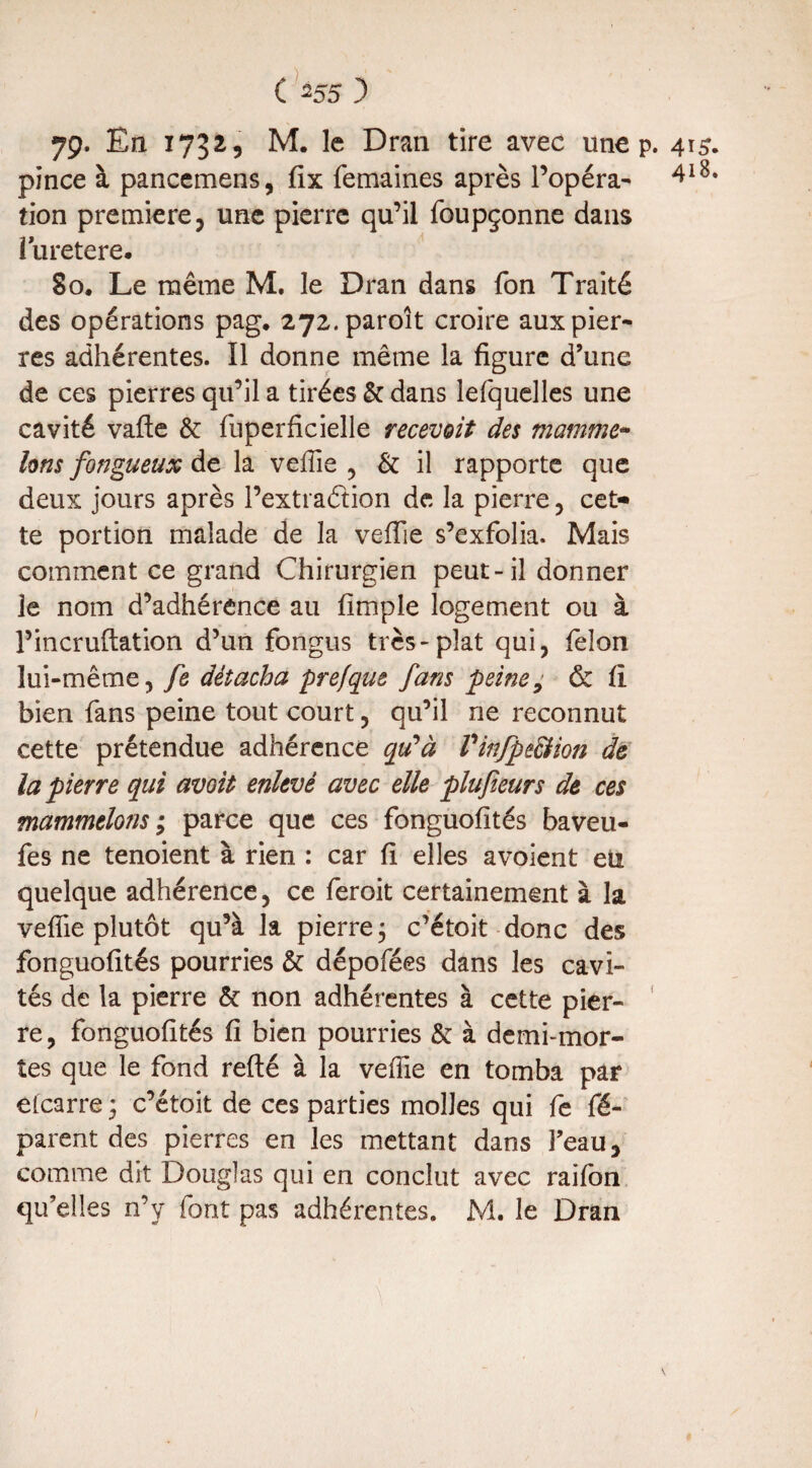 79. En 1732, M. le Dran tire avec une p. 415. pince à pancemens, fix femaines après l’opéra- 4l8* tion première, une pierre qu’il foupçonne dans luretere. 80. Le même M. le Dran dans fon Traité des opérations pag. 272.paroît croire aux pier¬ res adhérentes. Il donne même la figure d’une de ces pierres qu’il a tirées & dans lefquelles une cavité vafte &: fuperficielle recevoit des mamme- Uns fongueux de la vefiie , & il rapporte que deux jours après l’extraétion de la pierre, cet* te portion malade de la vefiie s’exfolia. Mais comment ce grand Chirurgien peut-il donner le nom d’adhérence au fîmple logement ou à l’incruftation d’un fongus très-plat qui, félon lui-même, fe détacha prefque fans peine, & fi bien fans peine tout court, qu’il ne reconnut cette prétendue adhérence qu'à Vinfpe&ion de la pierre qui avoit enlevé avec elle plufieurs de ces mammtlons ; parce que ces fonguofités baveu- fes ne tenoient à rien : car fi elles avoient eu quelque adhérence, ce feroit certainement à la vefiie plutôt qu’à la pierre ; c’étoit donc des fonguofités pourries & dépofées dans les cavi¬ tés de la pierre & non adhérentes à cette pier¬ re, fonguofités fi bien pourries &: à demi-mor¬ tes que le fond refté à la vefiie en tomba par etcarre * c’étoit de ces parties molles qui fe ré¬ parent des pierres en les mettant dans l’eau, comme dit Douglas qui en conclut avec raifon qu’elles n’y font pas adhérentes. M. le Dran