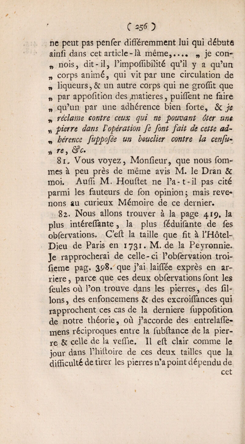 C 35S ) ne peut pas penfer différemment lui qui débute ainfi dans cet article-là même,.... „ je con- w nois, dit-il, Pimpoffibiüté qu’il y a qu’un „ corps animé, qui vit par une circulation de n liqueurs ,& un autre corps qui ne grofüt que „ par appofition des /natieres, puiffent ne faire n qu’un par une adhérence bien forte, & je w réclame contre ceux qui ne pouvant ôter une w pierre dans Vopération fe font fait de cette ad- „ hérence fuppofée un bouclier contre la cenfu- ^ re> &c. 81- Vous voyez, Monfieur, que nous fom- nies à peu près de même avis M. le Dran 6e moi. Auffi M. Houftet ne l’a-1-il pas cité parmi les fauteurs de fon opinion; mais reve* nons au curieux Mémoire de ce dernier. 82. Nous allons trouver à la page 419. la plus intéreffante, la plus féduifante de fes obfervations. C eft la taille que fit à l'Hôtel- Dieu de Paris en 1731. M. de la Peyronnie. Je rapprocherai de celle-ci l’obfervation troi- fie me pag. 398» que j’ai laiffée exprès en ar¬ riéré , parce que ces deux obfervations font les feules où l’on trouve dans les pierres, des fil¬ ions , des enfoncemens & des excroifiances qui rapprochent ces cas de la derniere fuppofition de notre théorie, où j’accorde des entrelaffe- mens réciproques entre la fubftance de la pier¬ re 6c celle de la veffie. 11 eft clair comme le jour dans Phiftoire de ces deux tailles que la difficulté de tirer les pierres n’a point dépendu de cet 1