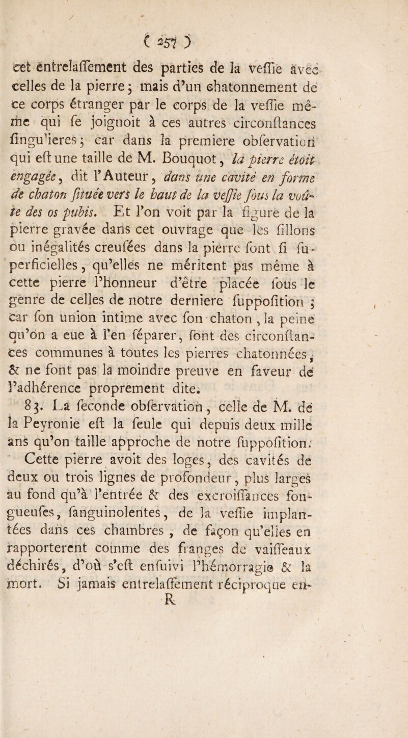 / C 257 5 cet entrelacement des parties de îa veffie avec celles de la pierre 3 mais d’un chatonnement de ce corps étranger par le corps de la veffie mê¬ me qui fe joignoit à ces autres circonftances fingufieres 3 car dans la première obfervatiari qui eftune taille de M. Bouquot, là pierre étoit engagée, dit l’Auteur, dans une cavité en forme de chaton fituée vers le haut de la veffie fous la voû¬ te des os pubis. Et l’on voit par la figuré de la pierre gravée dans cet ouvrage que les filions ou inégalités creufées dans la pierre font C fu- perficielles, qu’elles ne méritent pas même à cette pierre l’honneur d’être placée fous le genre de celles de notre derniere fuppofition ; car fon union intime avec fon chaton ,1a peine qu’on a eue à l’en réparer, font des circonftan- Ces communes à toutes les pierres chatonnées ê & ne font pas la moindre preuve en faveur de l’adhérence proprement dite. 83. La fécondé obfervation, celle de M. dé la Peyronie eft la feule qui depuis deux mille ans qu’on taille approche de notre fuppofition. Cette pierre avoit des loges, des cavités de deux ou trois lignes de profondeur, plus larges au fond qu’à l’entrée & des excroiffiances fon- gueufes, fanguinolentes, de la veffie implan¬ tées dans ces chambres , de façon qu’elles en rapportèrent comme des franges de vaiffieaux déchirés, d’où s’efl enfuivi l’hémorragie & la mort. Si jamais entrelaffement réciproque eîL
