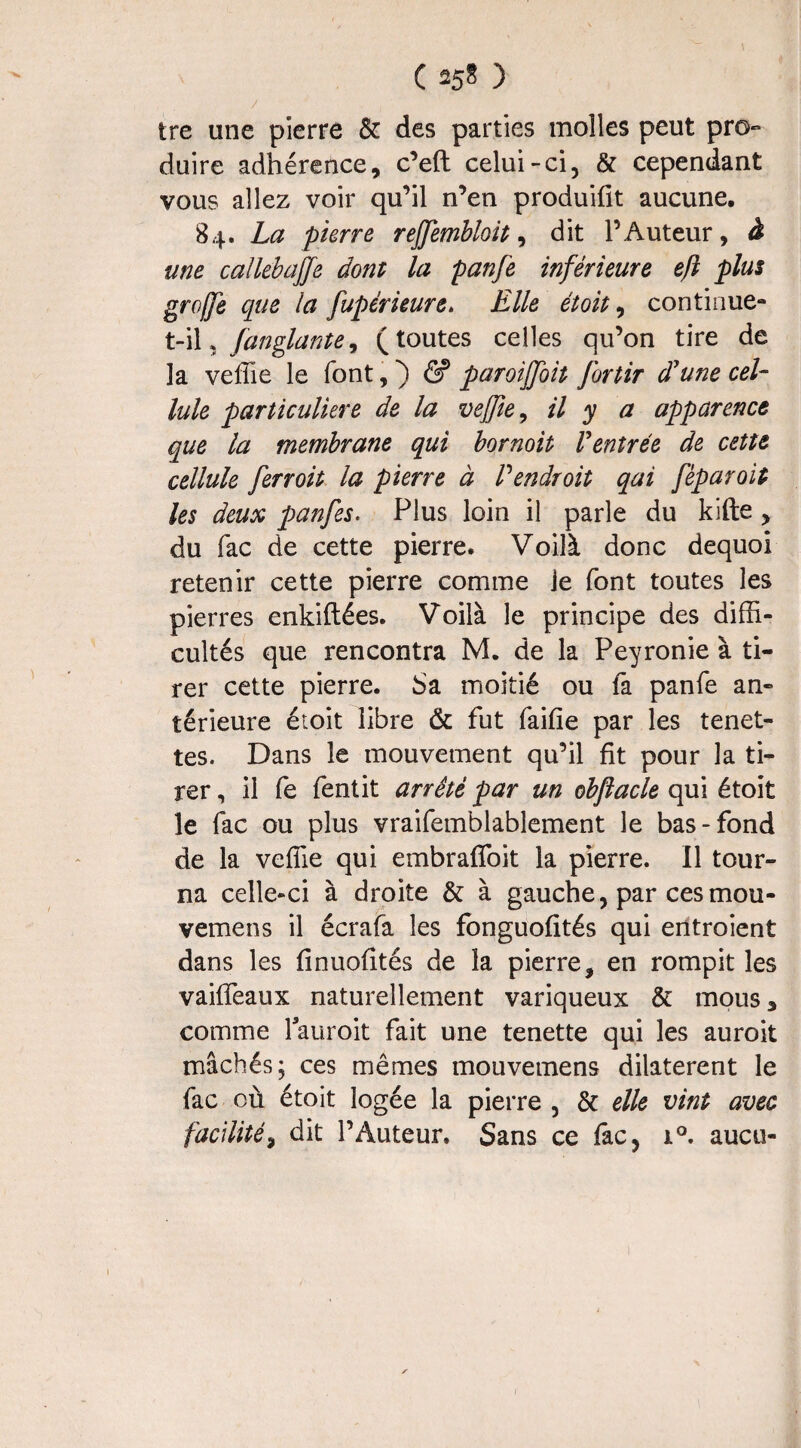 ( *5* ) tre une pierre & des parties molles peut pro¬ duire adhérence, c’eft celui-ci, & cependant vous allez voir qu’il n’en produifit aucune, 84. La pierre rejjembloit, dit l’Auteur, à une callebajfe dont la panfe inférieure eft plus groffie que la fupérieure. Elle étoit, continue- t-i\* fanglante, (toutes celles qu’on tire de la veffie le font, ) & paroiffoit fortir d'une cel¬ lule particulière de la veffie, il y a apparence que la membrane qui bornoit Ventrée de cette cellule ferroit la pierre à Pendroit qui fèparoit les deux panfes. Plus loin il parle du kifte , du fac de cette pierre. Voilà donc dequoi retenir cette pierre comme je font toutes les pierres enkiftées. Voilà le principe des diffi¬ cultés que rencontra M. de la Peyronie à ti¬ rer cette pierre. Sa moitié ou fa panfe an¬ térieure étoit libre & fut faifie par les tenet- tes. Dans le mouvement qu’il fit pour la ti¬ rer , il fe fentit arrêté par un obfîacle qui étoit le fac ou plus vraifemblablement le bas-fond de la veffie qui embrafîoit la pierre. Il tour¬ na celle-ci à droite & à gauche, par cesmou- vemens il écrafa les fonguofités qui entroient dans les finuofités de la pierre, en rompit les vaiffeaux naturellement variqueux & mous, comme lauroit fait une tenette qui les auroit mâchés; ces mêmes mouvemens dilatèrent le fac où étoit logée la pierre , & elle vint avec facilité, dit l’Auteur. Sans ce fac, i°. aucu-