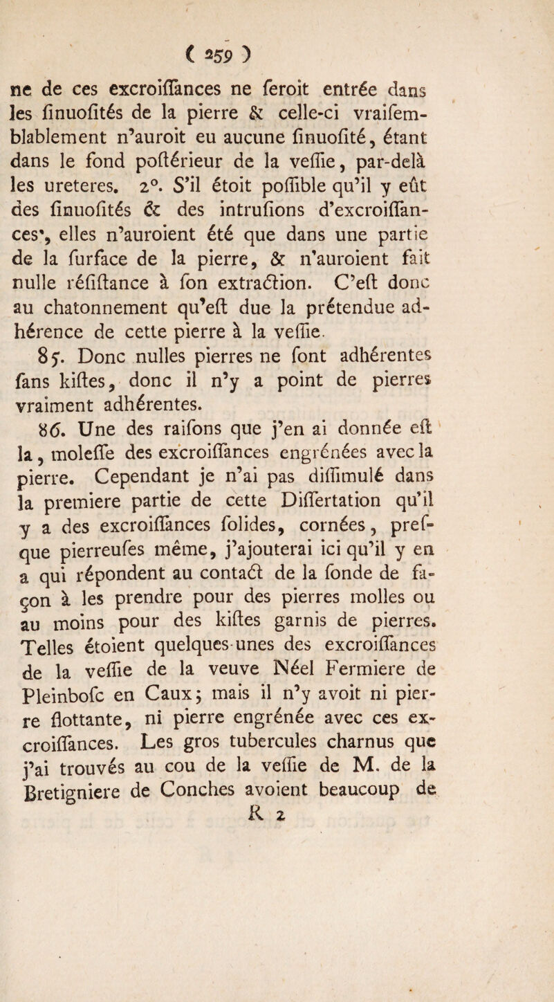 ( û59 ) ne de ces excroifTances ne feroit entrée dans les finuofïtés de la pierre & celle-ci vraifem- blablement n’auroit eu aucune finuofité, étant dans le fond poftérieur de la veffie, par-delà les ureteres. 2°. S’il étoit poffible qu’il y eût des fînuofités & des intrufions d’excroifTan- ces', elles n’auroient été que dans une partie de la furface de la pierre, & n’auroient fait nulle réfiftance à fon extradion. C’eft donc au chatonnement qu’efl due la prétendue ad¬ hérence de cette pierre à la veffie. 8 y. Donc nulles pierres ne font adhérentes fans kiftes, donc il n’y a point de pierres vraiment adhérentes. 8(5. Une des raifons que j’en ai donnée eft la, moleffe des excroifTances engrénées avec la pierre. Cependant je n’ai pas diffimulé dans la première partie de cette Differtation qu'il y a des excroifTances folides, cornées, pref~ que pierreufes même, j’ajouterai ici qu’il y en a qui répondent au contad de la fonde de fa¬ çon à les prendre pour des pierres molles ou au moins pour des kiftes garnis de pierres. Telles étoient quelques unes des excroifTances de la veffie de la veuve Néel Fermiere de Pleinbofc en Caux; mais il n’y avoit ni pier¬ re flottante, ni pierre engrenée avec ces ex- croiffances. Les gros tubercules charnus que j’ai trouvés au cou de la veffie de M. de la Bretigniere de Conches avoient beaucoup de R 2